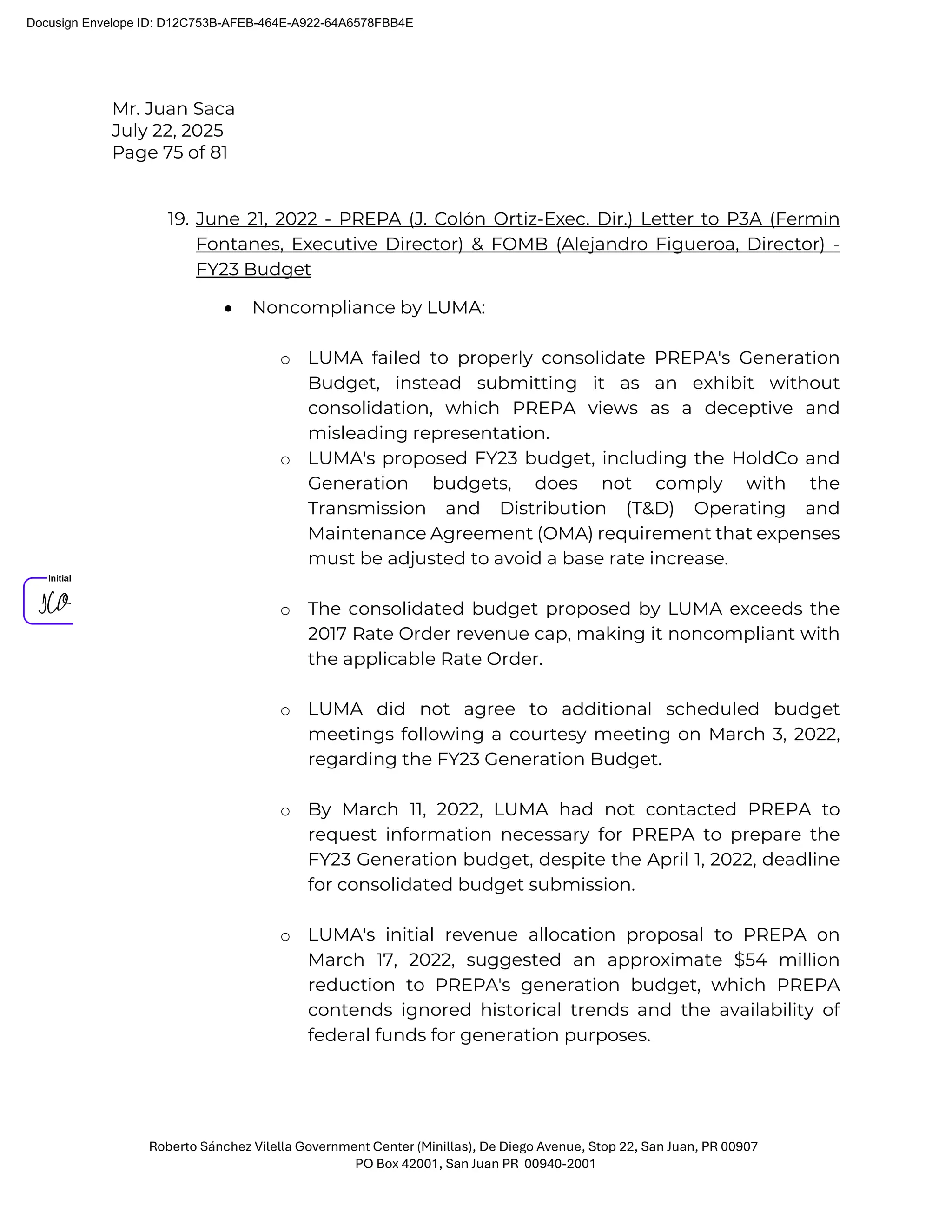 Mr. Juan Saca
July 22, 2025
Page 75 of 81
Roberto Sánchez Vilella Government Center (Minillas), De Diego Avenue, Stop 22, San Juan, PR 00907
PO Box 42001, San Juan PR 00940-2001
19. June 21, 2022 - PREPA (J. Colón Ortiz-Exec. Dir.) Letter to P3A (Fermin
Fontanes, Executive Director) & FOMB (Alejandro Figueroa, Director) -
FY23 Budget
• Noncompliance by LUMA:
o LUMA failed to properly consolidate PREPA's Generation
Budget, instead submitting it as an exhibit without
consolidation, which PREPA views as a deceptive and
misleading representation.
o LUMA's proposed FY23 budget, including the HoldCo and
Generation budgets, does not comply with the
Transmission and Distribution (T&D) Operating and
Maintenance Agreement (OMA) requirement that expenses
must be adjusted to avoid a base rate increase.
o The consolidated budget proposed by LUMA exceeds the
2017 Rate Order revenue cap, making it noncompliant with
the applicable Rate Order.
o LUMA did not agree to additional scheduled budget
meetings following a courtesy meeting on March 3, 2022,
regarding the FY23 Generation Budget.
o By March 11, 2022, LUMA had not contacted PREPA to
request information necessary for PREPA to prepare the
FY23 Generation budget, despite the April 1, 2022, deadline
for consolidated budget submission.
o LUMA's initial revenue allocation proposal to PREPA on
March 17, 2022, suggested an approximate $54 million
reduction to PREPA's generation budget, which PREPA
contends ignored historical trends and the availability of
federal funds for generation purposes.
Docusign Envelope ID: D12C753B-AFEB-464E-A922-64A6578FBB4E
 