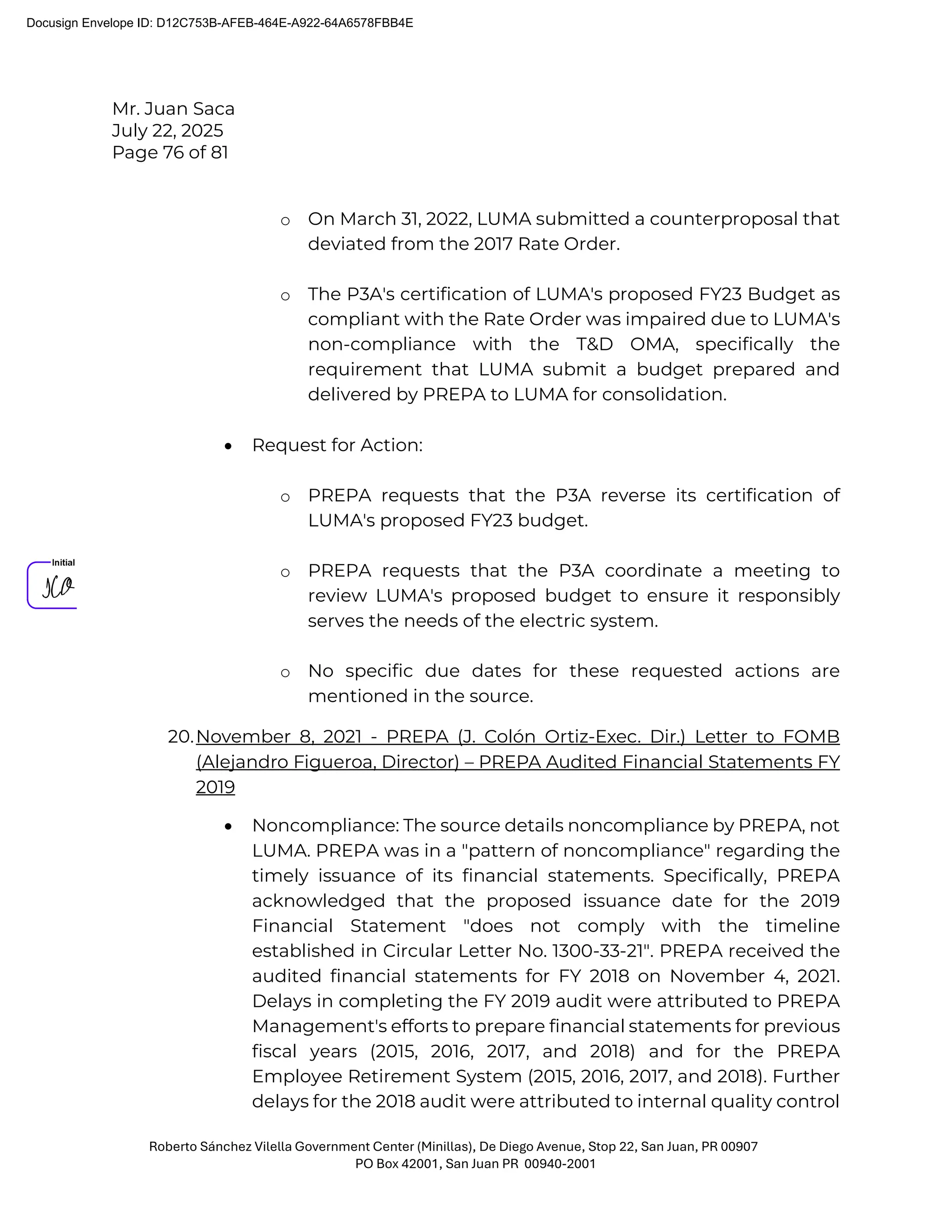 Mr. Juan Saca
July 22, 2025
Page 76 of 81
Roberto Sánchez Vilella Government Center (Minillas), De Diego Avenue, Stop 22, San Juan, PR 00907
PO Box 42001, San Juan PR 00940-2001
o On March 31, 2022, LUMA submitted a counterproposal that
deviated from the 2017 Rate Order.
o The P3A's certification of LUMA's proposed FY23 Budget as
compliant with the Rate Order was impaired due to LUMA's
non-compliance with the T&D OMA, specifically the
requirement that LUMA submit a budget prepared and
delivered by PREPA to LUMA for consolidation.
• Request for Action:
o PREPA requests that the P3A reverse its certification of
LUMA's proposed FY23 budget.
o PREPA requests that the P3A coordinate a meeting to
review LUMA's proposed budget to ensure it responsibly
serves the needs of the electric system.
o No specific due dates for these requested actions are
mentioned in the source.
20.November 8, 2021 - PREPA (J. Colón Ortiz-Exec. Dir.) Letter to FOMB
(Alejandro Figueroa, Director) – PREPA Audited Financial Statements FY
2019
• Noncompliance: The source details noncompliance by PREPA, not
LUMA. PREPA was in a "pattern of noncompliance" regarding the
timely issuance of its financial statements. Specifically, PREPA
acknowledged that the proposed issuance date for the 2019
Financial Statement "does not comply with the timeline
established in Circular Letter No. 1300-33-21". PREPA received the
audited financial statements for FY 2018 on November 4, 2021.
Delays in completing the FY 2019 audit were attributed to PREPA
Management's efforts to prepare financial statements for previous
fiscal years (2015, 2016, 2017, and 2018) and for the PREPA
Employee Retirement System (2015, 2016, 2017, and 2018). Further
delays for the 2018 audit were attributed to internal quality control
Docusign Envelope ID: D12C753B-AFEB-464E-A922-64A6578FBB4E
 