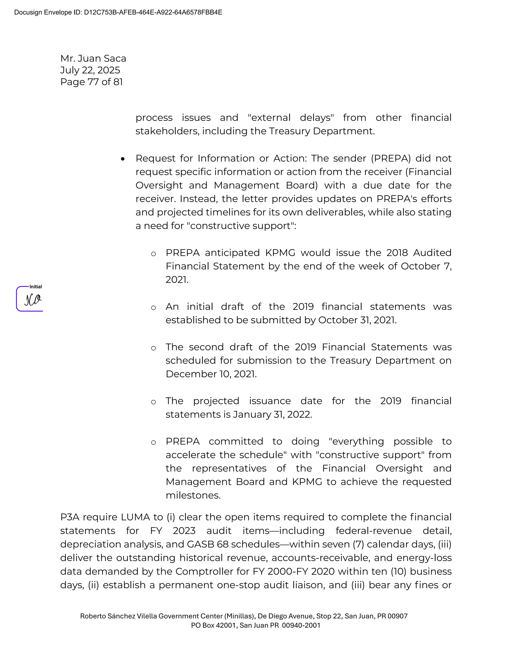 Mr. Juan Saca
July 22, 2025
Page 77 of 81
Roberto Sánchez Vilella Government Center (Minillas), De Diego Avenue, Stop 22, San Juan, PR 00907
PO Box 42001, San Juan PR 00940-2001
process issues and "external delays" from other financial
stakeholders, including the Treasury Department.
• Request for Information or Action: The sender (PREPA) did not
request specific information or action from the receiver (Financial
Oversight and Management Board) with a due date for the
receiver. Instead, the letter provides updates on PREPA's efforts
and projected timelines for its own deliverables, while also stating
a need for "constructive support":
o PREPA anticipated KPMG would issue the 2018 Audited
Financial Statement by the end of the week of October 7,
2021.
o An initial draft of the 2019 financial statements was
established to be submitted by October 31, 2021.
o The second draft of the 2019 Financial Statements was
scheduled for submission to the Treasury Department on
December 10, 2021.
o The projected issuance date for the 2019 financial
statements is January 31, 2022.
o PREPA committed to doing "everything possible to
accelerate the schedule" with "constructive support" from
the representatives of the Financial Oversight and
Management Board and KPMG to achieve the requested
milestones.
P3A require LUMA to (i) clear the open items required to complete the ﬁnancial
statements for FY 2023 audit items—including federal-revenue detail,
depreciation analysis, and GASB 68 schedules—within seven (7) calendar days, (iii)
deliver the outstanding historical revenue, accounts-receivable, and energy-loss
data demanded by the Comptroller for FY 2000-FY 2020 within ten (10) business
days, (ii) establish a permanent one-stop audit liaison, and (iii) bear any ﬁnes or
Docusign Envelope ID: D12C753B-AFEB-464E-A922-64A6578FBB4E
 