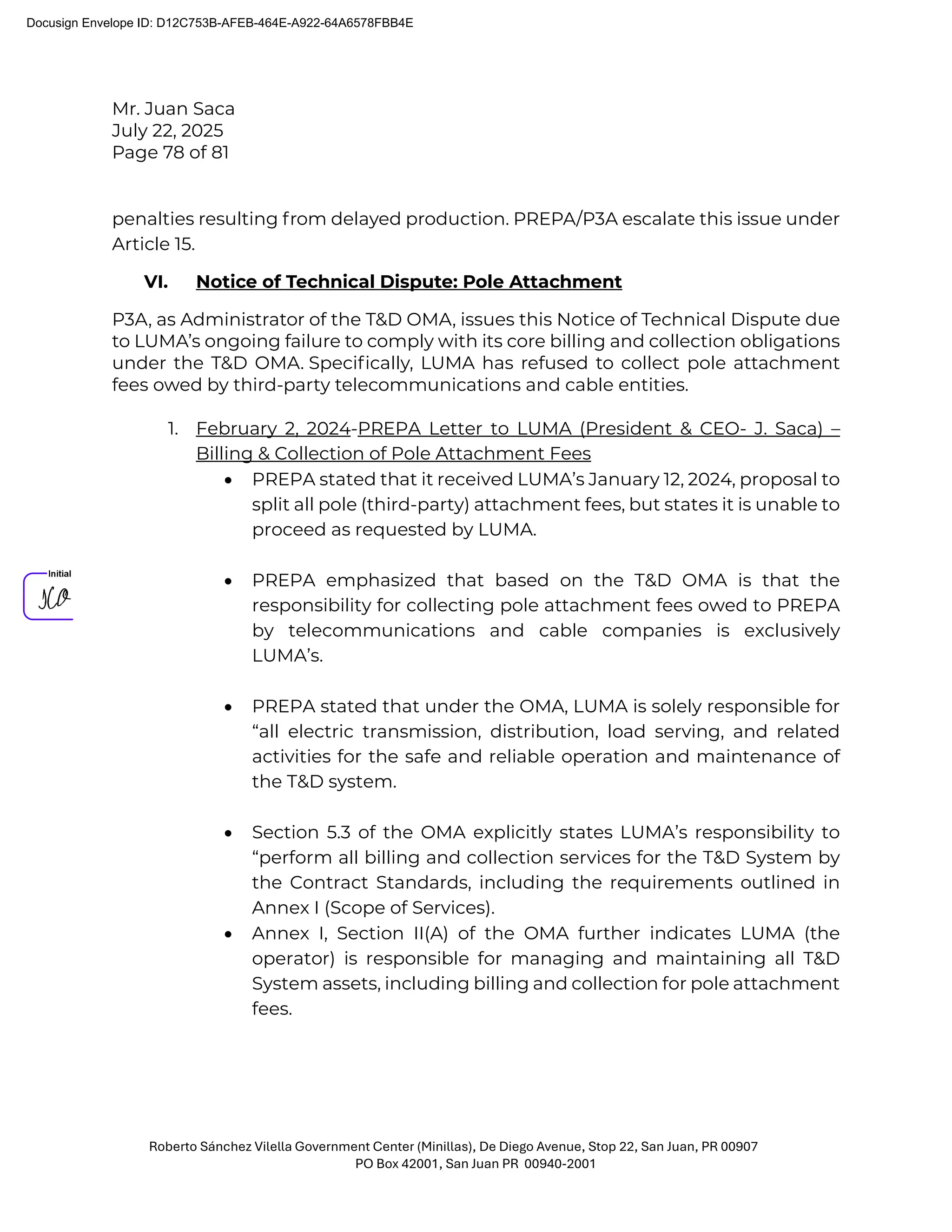 Mr. Juan Saca
July 22, 2025
Page 78 of 81
Roberto Sánchez Vilella Government Center (Minillas), De Diego Avenue, Stop 22, San Juan, PR 00907
PO Box 42001, San Juan PR 00940-2001
penalties resulting from delayed production. PREPA/P3A escalate this issue under
Article 15.
VI. Notice of Technical Dispute: Pole Attachment
P3A, as Administrator of the T&D OMA, issues this Notice of Technical Dispute due
to LUMA’s ongoing failure to comply with its core billing and collection obligations
under the T&D OMA. Speciﬁcally, LUMA has refused to collect pole attachment
fees owed by third-party telecommunications and cable entities.
1. February 2, 2024-PREPA Letter to LUMA (President & CEO- J. Saca) –
Billing & Collection of Pole Attachment Fees
• PREPA stated that it received LUMA’s January 12, 2024, proposal to
split all pole (third-party) attachment fees, but states it is unable to
proceed as requested by LUMA.
• PREPA emphasized that based on the T&D OMA is that the
responsibility for collecting pole attachment fees owed to PREPA
by telecommunications and cable companies is exclusively
LUMA’s.
• PREPA stated that under the OMA, LUMA is solely responsible for
“all electric transmission, distribution, load serving, and related
activities for the safe and reliable operation and maintenance of
the T&D system.
• Section 5.3 of the OMA explicitly states LUMA’s responsibility to
“perform all billing and collection services for the T&D System by
the Contract Standards, including the requirements outlined in
Annex I (Scope of Services).
• Annex I, Section II(A) of the OMA further indicates LUMA (the
operator) is responsible for managing and maintaining all T&D
System assets, including billing and collection for pole attachment
fees.
Docusign Envelope ID: D12C753B-AFEB-464E-A922-64A6578FBB4E
 