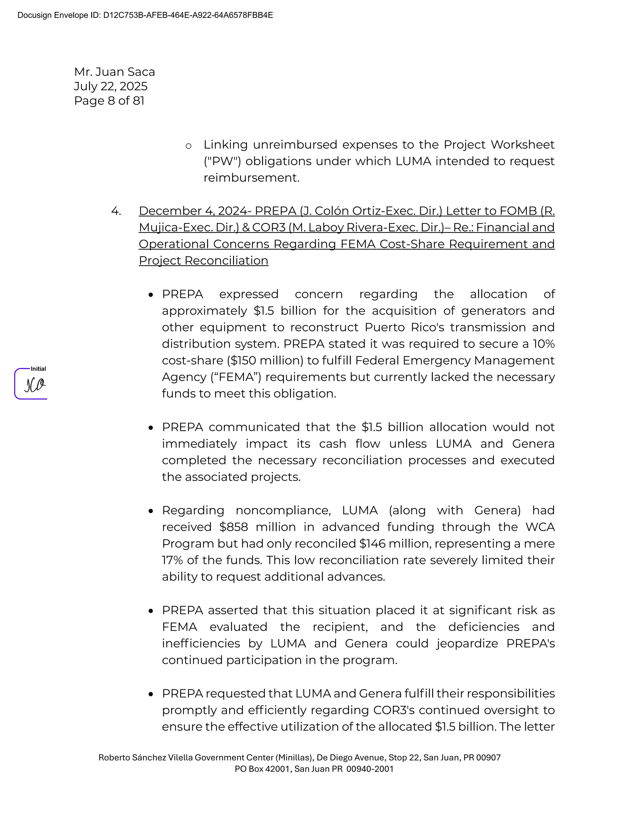 Mr. Juan Saca
July 22, 2025
Page 8 of 81
Roberto Sánchez Vilella Government Center (Minillas), De Diego Avenue, Stop 22, San Juan, PR 00907
PO Box 42001, San Juan PR 00940-2001
o Linking unreimbursed expenses to the Project Worksheet
("PW") obligations under which LUMA intended to request
reimbursement.
4. December 4, 2024- PREPA (J. Colón Ortiz-Exec. Dir.) Letter to FOMB (R.
Mujica-Exec. Dir.) & COR3 (M. Laboy Rivera-Exec. Dir.)– Re.: Financial and
Operational Concerns Regarding FEMA Cost-Share Requirement and
Project Reconciliation
• PREPA expressed concern regarding the allocation of
approximately $1.5 billion for the acquisition of generators and
other equipment to reconstruct Puerto Rico's transmission and
distribution system. PREPA stated it was required to secure a 10%
cost-share ($150 million) to fulﬁll Federal Emergency Management
Agency (“FEMA”) requirements but currently lacked the necessary
funds to meet this obligation.
• PREPA communicated that the $1.5 billion allocation would not
immediately impact its cash ﬂow unless LUMA and Genera
completed the necessary reconciliation processes and executed
the associated projects.
• Regarding noncompliance, LUMA (along with Genera) had
received $858 million in advanced funding through the WCA
Program but had only reconciled $146 million, representing a mere
17% of the funds. This low reconciliation rate severely limited their
ability to request additional advances.
• PREPA asserted that this situation placed it at signiﬁcant risk as
FEMA evaluated the recipient, and the deﬁciencies and
inefﬁciencies by LUMA and Genera could jeopardize PREPA's
continued participation in the program.
• PREPA requested that LUMA and Genera fulﬁll their responsibilities
promptly and efﬁciently regarding COR3's continued oversight to
ensure the effective utilization of the allocated $1.5 billion. The letter
Docusign Envelope ID: D12C753B-AFEB-464E-A922-64A6578FBB4E
 
