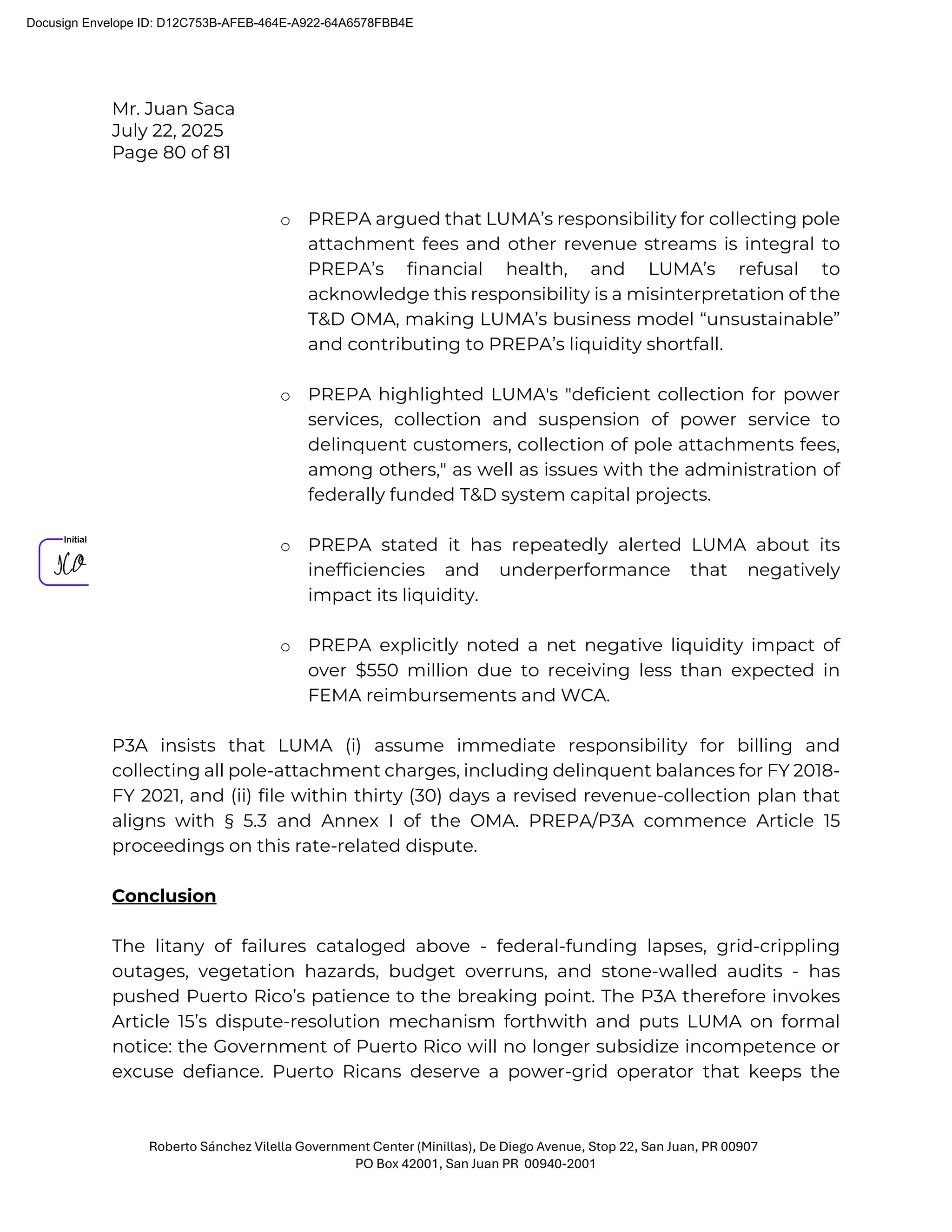 Mr. Juan Saca
July 22, 2025
Page 80 of 81
Roberto Sánchez Vilella Government Center (Minillas), De Diego Avenue, Stop 22, San Juan, PR 00907
PO Box 42001, San Juan PR 00940-2001
o PREPA argued that LUMA’s responsibility for collecting pole
attachment fees and other revenue streams is integral to
PREPA’s financial health, and LUMA’s refusal to
acknowledge this responsibility is a misinterpretation of the
T&D OMA, making LUMA’s business model “unsustainable”
and contributing to PREPA’s liquidity shortfall.
o PREPA highlighted LUMA's "deficient collection for power
services, collection and suspension of power service to
delinquent customers, collection of pole attachments fees,
among others," as well as issues with the administration of
federally funded T&D system capital projects.
o PREPA stated it has repeatedly alerted LUMA about its
inefficiencies and underperformance that negatively
impact its liquidity.
o PREPA explicitly noted a net negative liquidity impact of
over $550 million due to receiving less than expected in
FEMA reimbursements and WCA.
P3A insists that LUMA (i) assume immediate responsibility for billing and
collecting all pole-attachment charges, including delinquent balances for FY 2018-
FY 2021, and (ii) file within thirty (30) days a revised revenue-collection plan that
aligns with § 5.3 and Annex I of the OMA. PREPA/P3A commence Article 15
proceedings on this rate-related dispute.
Conclusion
The litany of failures cataloged above - federal-funding lapses, grid-crippling
outages, vegetation hazards, budget overruns, and stone-walled audits - has
pushed Puerto Rico’s patience to the breaking point. The P3A therefore invokes
Article 15’s dispute-resolution mechanism forthwith and puts LUMA on formal
notice: the Government of Puerto Rico will no longer subsidize incompetence or
excuse defiance. Puerto Ricans deserve a power-grid operator that keeps the
Docusign Envelope ID: D12C753B-AFEB-464E-A922-64A6578FBB4E
 