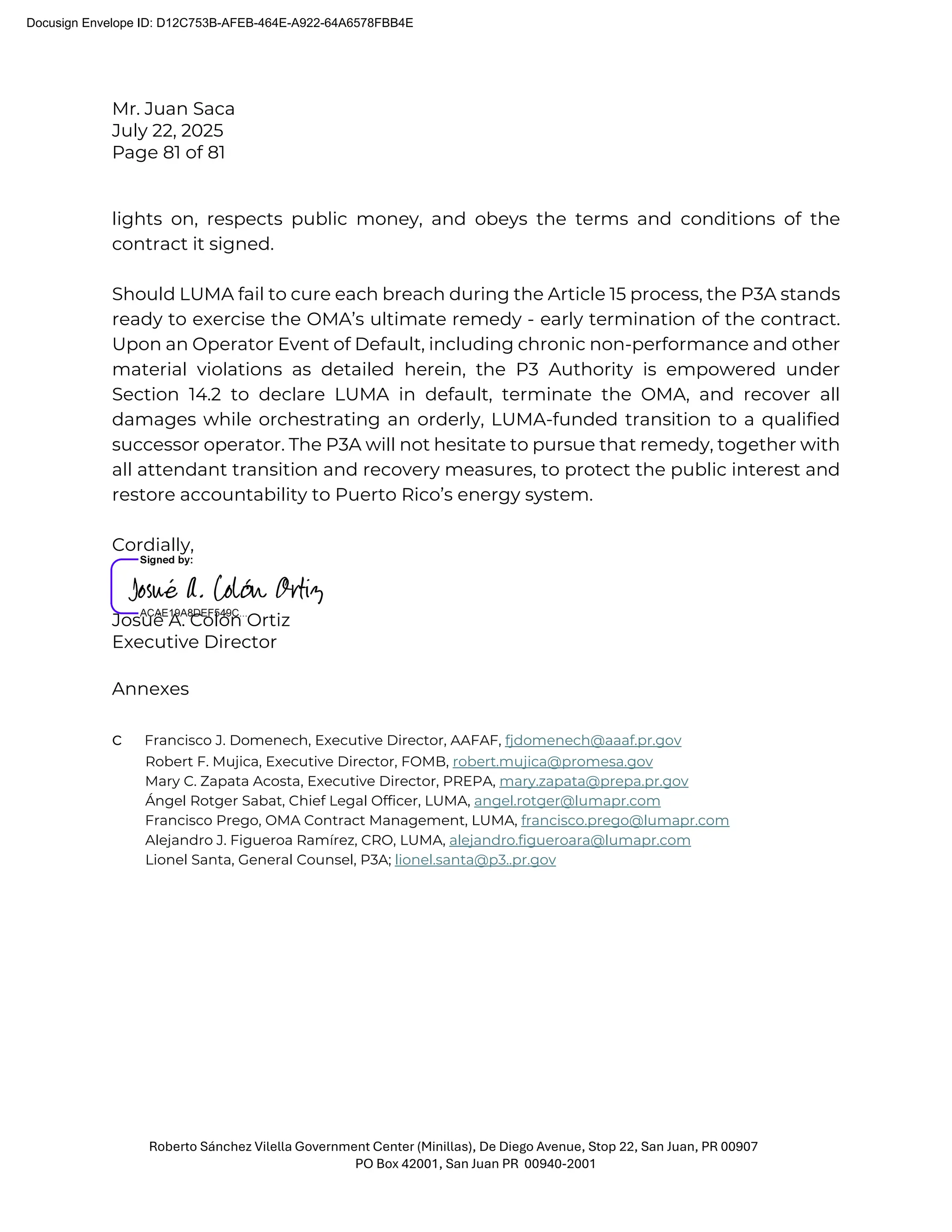 Mr. Juan Saca
July 22, 2025
Page 81 of 81
Roberto Sánchez Vilella Government Center (Minillas), De Diego Avenue, Stop 22, San Juan, PR 00907
PO Box 42001, San Juan PR 00940-2001
lights on, respects public money, and obeys the terms and conditions of the
contract it signed.
Should LUMA fail to cure each breach during the Article 15 process, the P3A stands
ready to exercise the OMA’s ultimate remedy - early termination of the contract.
Upon an Operator Event of Default, including chronic non-performance and other
material violations as detailed herein, the P3 Authority is empowered under
Section 14.2 to declare LUMA in default, terminate the OMA, and recover all
damages while orchestrating an orderly, LUMA-funded transition to a qualified
successor operator. The P3A will not hesitate to pursue that remedy, together with
all attendant transition and recovery measures, to protect the public interest and
restore accountability to Puerto Rico’s energy system.
Cordially,
Josué A. Colón Ortiz
Executive Director
Annexes
c Francisco J. Domenech, Executive Director, AAFAF, fjdomenech@aaaf.pr.gov
Robert F. Mujica, Executive Director, FOMB, robert.mujica@promesa.gov
Mary C. Zapata Acosta, Executive Director, PREPA, mary.zapata@prepa.pr.gov
Ángel Rotger Sabat, Chief Legal Officer, LUMA, angel.rotger@lumapr.com
Francisco Prego, OMA Contract Management, LUMA, francisco.prego@lumapr.com
Alejandro J. Figueroa Ramírez, CRO, LUMA, alejandro.figueroara@lumapr.com
Lionel Santa, General Counsel, P3A; lionel.santa@p3..pr.gov
Docusign Envelope ID: D12C753B-AFEB-464E-A922-64A6578FBB4E
 