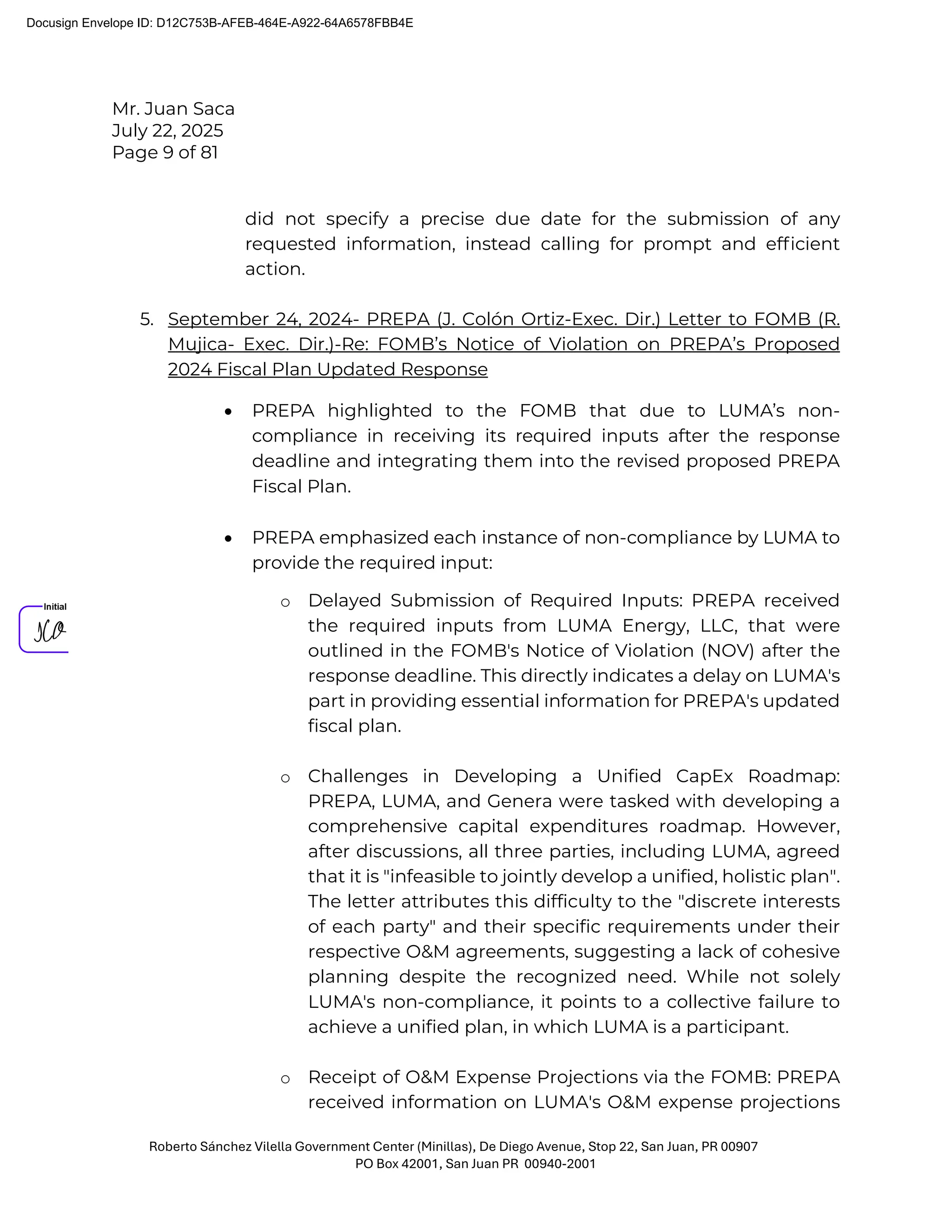Mr. Juan Saca
July 22, 2025
Page 9 of 81
Roberto Sánchez Vilella Government Center (Minillas), De Diego Avenue, Stop 22, San Juan, PR 00907
PO Box 42001, San Juan PR 00940-2001
did not specify a precise due date for the submission of any
requested information, instead calling for prompt and efﬁcient
action.
5. September 24, 2024- PREPA (J. Colón Ortiz-Exec. Dir.) Letter to FOMB (R.
Mujica- Exec. Dir.)-Re: FOMB’s Notice of Violation on PREPA’s Proposed
2024 Fiscal Plan Updated Response
• PREPA highlighted to the FOMB that due to LUMA’s non-
compliance in receiving its required inputs after the response
deadline and integrating them into the revised proposed PREPA
Fiscal Plan.
• PREPA emphasized each instance of non-compliance by LUMA to
provide the required input:
o Delayed Submission of Required Inputs: PREPA received
the required inputs from LUMA Energy, LLC, that were
outlined in the FOMB's Notice of Violation (NOV) after the
response deadline. This directly indicates a delay on LUMA's
part in providing essential information for PREPA's updated
fiscal plan.
o Challenges in Developing a Unified CapEx Roadmap:
PREPA, LUMA, and Genera were tasked with developing a
comprehensive capital expenditures roadmap. However,
after discussions, all three parties, including LUMA, agreed
that it is "infeasible to jointly develop a unified, holistic plan".
The letter attributes this difficulty to the "discrete interests
of each party" and their specific requirements under their
respective O&M agreements, suggesting a lack of cohesive
planning despite the recognized need. While not solely
LUMA's non-compliance, it points to a collective failure to
achieve a unified plan, in which LUMA is a participant.
o Receipt of O&M Expense Projections via the FOMB: PREPA
received information on LUMA's O&M expense projections
Docusign Envelope ID: D12C753B-AFEB-464E-A922-64A6578FBB4E
 