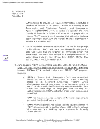 Mr. Juan Saca
July 22, 2025
Page 13 of 81
Roberto Sánchez Vilella Government Center (Minillas), De Diego Avenue, Stop 22, San Juan, PR 00907
PO Box 42001, San Juan PR 00940-2001
• LUMA's failure to provide the required information constituted a
violation of Section VI of Annex I (Scope of Services) of the
Transmission and Distribution Operating and Maintenance
Agreement (T&D OMA), which mandates the operator (LUMA) to
provide all ﬁnancial activities and assist in the preparation of
reports. PREPA stated it was imperative that LUMA immediately
begin to provide PREPA with the relevant ﬁnancial information in
a timely and accurate way.
• PREPA requested immediate attention to this matter and prompt
conﬁrmation of LUMA's corrective actions. No speciﬁc calendar due
date was given, but the urgency for immediate action was
emphasized. The letter was copied to a comprehensive list of
stakeholders, including key ofﬁcials from FOMB
, PREPA, P3A,
Genera, AAFAF, PREB, and PROMESA.
9. June 27, 2024-PREPA (J. Colón Ortiz-Exec. Dir.) Letter to FOMB (R. Mujica-
Exec. Dir.)–Re: PREPA’s proposed alternatives to cover the difference
between PREPA’s FY24 certified budgets and PREPA’s FY25 proposed
budgets
• PREPA emphasized that LUMA expends "exorbitant amounts of
money" without a demonstrated need or benefit, specifically
related to its Seconded Employees Program (where
salaries/wages exceed local employee compensation and over
20% of the allocation is used for miscellaneous expenses like plane
tickets and hotel stays for employees and spouses) and
publicity/marketing. PREPA notes that these lavish expenses are
unjustified.
• LUMA has shown resistance to disclose information regarding its
Seconded Employees Program.
• LUMA's mismanagement has caused a severe liquidity shortfall for
PREPA, characterized by a backlog of over $550 million in delayed
reimbursements and working capital advances for federally
funded projects.
Docusign Envelope ID: D12C753B-AFEB-464E-A922-64A6578FBB4E
 