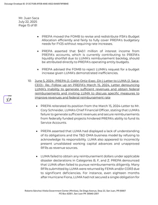 Mr. Juan Saca
July 22, 2025
Page 15 of 81
Roberto Sánchez Vilella Government Center (Minillas), De Diego Avenue, Stop 22, San Juan, PR 00907
PO Box 42001, San Juan PR 00940-2001
• PREPA moved the FOMB to revise and redistribute P3A's Budget
Allocation efficiently and fairly to fully cover PREPA's budgetary
needs for FY25 without requiring rate increases.
• PREPA asserted that $40.1 million of interest income from
PREPA's accounts, which is currently contributing to PREPA's
liquidity shortfall due to LUMA's reimbursement backlog, should
be attributed directly to PREPA's operating entity budgets.
• PREPA advised the FOMB to reject LUMA's request for a budget
increase given LUMA's demonstrated inefficiencies.
10. June 5, 2024- PREPA (J. Colón Ortiz-Exec. Dir.) Letter to LUMA (J. Saca-
CEO)– Re.: Follow up on PREPA’s March 15, 2024, Letter denouncing
LUMA’s Inability to generate sufficient revenues and obtain federal
reimbursements and inviting LUMA to discuss specific measures to
improve revenues and federal reimbursement rate
• PREPA reiterated its position from the March 15, 2024-Letter to Mr.
Cory Schneider, LUMA's Chief Financial Ofﬁcer, stating that LUMA's
failure to generate sufﬁcient revenues and secure reimbursements
from federally funded projects hindered PREPA's ability to fund its
Service Accounts.
• PREPA asserted that LUMA had displayed a lack of understanding
of its obligations and the T&D OMA business model by refusing to
acknowledge its responsibility. LUMA also appeared to incorrectly
present unvalidated working capital advances and unapproved
RFRs as revenue sources.
• LUMA failed to obtain any reimbursement dollars under applicable
disaster declarations in Categories B, F, and Z. PREPA denounced
that LUMA often failed to pursue reimbursements diligently. Many
RFRs submitted by LUMA were returned by FEMA and/or COR3 due
to signiﬁcant deﬁciencies. For instance, even eighteen months
after Hurricane Fiona, LUMA had not secured a single obligation for
Docusign Envelope ID: D12C753B-AFEB-464E-A922-64A6578FBB4E
 