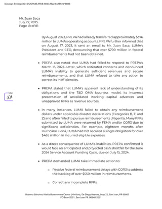 Mr. Juan Saca
July 22, 2025
Page 18 of 81
Roberto Sánchez Vilella Government Center (Minillas), De Diego Avenue, Stop 22, San Juan, PR 00907
PO Box 42001, San Juan PR 00940-2001
By August 2023, PREPA had already transferred approximately $376
million to LUMA's operating accounts. PREPA further informed that
on August 17, 2023, it sent an email to Mr. Juan Saca, LUMA's
President and CEO, denouncing that over $700 million in federal
reimbursements had not been obtained.
• PREPA also noted that LUMA had failed to respond to PREPA's
March 15, 2024-Letter, which reiterated concerns and denounced
LUMA's inability to generate sufﬁcient revenues and secure
reimbursements, and that LUMA refused to take any action to
correct its inefﬁciencies.
• PREPA stated that LUMA's apparent lack of understanding of its
obligations and the T&D OMA business model, its incorrect
presentation of unvalidated working capital advances and
unapproved RFRs as revenue sources.
• In many instances, LUMA failed to obtain any reimbursement
dollars under applicable disaster declarations (Categories B, F, and
Z) and often failed to pursue reimbursements diligently. Many RFRs
submitted by LUMA were returned by FEMA and/or COR3 due to
signiﬁcant deﬁciencies. For example, eighteen months after
Hurricane Fiona, LUMA had not secured a single obligation for over
$465 million in incurred eligible expenses.
• As a direct consequence of LUMA's inabilities, PREPA conﬁrmed it
would face an anticipated and projected cash shortfall for the June
2024 Service Account Funding Cycle, due on July 15, 2024.
• PREPA demanded LUMA take immediate action to:
o Resolve federal reimbursement delays with COR3 to address
the backlog of over $550 million in reimbursements.
o Correct any incomplete RFRs.
Docusign Envelope ID: D12C753B-AFEB-464E-A922-64A6578FBB4E
 