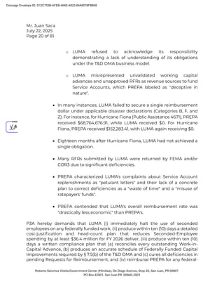 Mr. Juan Saca
July 22, 2025
Page 20 of 81
Roberto Sánchez Vilella Government Center (Minillas), De Diego Avenue, Stop 22, San Juan, PR 00907
PO Box 42001, San Juan PR 00940-2001
o LUMA refused to acknowledge its responsibility
demonstrating a lack of understanding of its obligations
under the T&D OMA business model.
o LUMA misrepresented unvalidated working capital
advances and unapproved RFRs as revenue sources to fund
Service Accounts, which PREPA labeled as "deceptive in
nature".
• In many instances, LUMA failed to secure a single reimbursement
dollar under applicable disaster declarations (Categories B, F, and
Z). For instance, for Hurricane Fiona (Public Assistance 4671), PREPA
received $68,764,676.91, while LUMA received $0. For Hurricane
Fiona, PREPA received $152,283.41, with LUMA again receiving $0.
• Eighteen months after Hurricane Fiona, LUMA had not achieved a
single obligation.
• Many RFRs submitted by LUMA were returned by FEMA and/or
COR3 due to signiﬁcant deﬁciencies.
• PREPA characterized LUMA's complaints about Service Account
replenishments as "petulant letters" and their lack of a concrete
plan to correct deﬁciencies as a "waste of time" and a "misuse of
ratepayers' funds".
• PREPA contended that LUMA's overall reimbursement rate was
"drastically less economic" than PREPA's.
P3A hereby demands that LUMA (i) immediately halt the use of seconded
employees on any federally funded work, (ii) produce within ten (10) days a detailed
cost-justiﬁcation and head-count plan that reduces Seconded-Employee
spending by at least $36.4 million for FY 2026 deliver, (iii) produce within ten (10)
days a written compliance plan that (a) reconciles every outstanding Work-in-
Capital Advance, (b) produces an accurate schedule of Federally Funded Capital
Improvements required by § 7.5(b) of the T&D OMA and (c) cures all deﬁciencies in
pending Requests for Reimbursement, and (iv) reimburse PREPA for any federal-
Docusign Envelope ID: D12C753B-AFEB-464E-A922-64A6578FBB4E
 