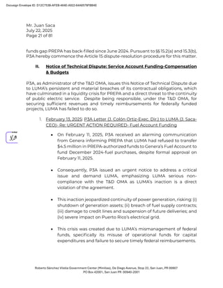 Mr. Juan Saca
July 22, 2025
Page 21 of 81
Roberto Sánchez Vilella Government Center (Minillas), De Diego Avenue, Stop 22, San Juan, PR 00907
PO Box 42001, San Juan PR 00940-2001
funds gap PREPA has back-ﬁlled since June 2024. Pursuant to §§ 15.2(a) and 15.3(b),
P3A hereby commence the Article 15 dispute-resolution procedure for this matter.
II. Notice of Technical Dispute: Service Account Funding-Compensation
& Budgets
P3A, as Administrator of the T&D OMA, issues this Notice of Technical Dispute due
to LUMA’s persistent and material breaches of its contractual obligations, which
have culminated in a liquidity crisis for PREPA and a direct threat to the continuity
of public electric service. Despite being responsible, under the T&D OMA, for
securing sufﬁcient revenues and timely reimbursements for federally funded
projects, LUMA has failed to do so.
1. February 13, 2025: P3A Letter (J. Colón Ortiz-Exec. Dir.) to LUMA (J. Saca-
CEO)- Re: URGENT ACTION REQUIRED- Fuel Account Funding
• On February 11, 2025, P3A received an alarming communication
from Genera informing PREPA that LUMA had refused to transfer
$4.5 million in PREPA-authorized funds to Genera’s Fuel Account to
fund December 2024-fuel purchases, despite formal approval on
February 11, 2025.
• Consequently, P3A issued an urgent notice to address a critical
issue and demand LUMA, emphasizing LUMA serious non-
compliance with the T&D OMA as LUMA’s inaction is a direct
violation of the agreement.
• This inaction jeopardized continuity of power generation, risking: (i)
shutdown of generation assets; (ii) breach of fuel supply contracts;
(iii) damage to credit lines and suspension of future deliveries; and
(iv) severe impact on Puerto Rico’s electrical grid.
• This crisis was created due to LUMA’s mismanagement of federal
funds, speciﬁcally its misuse of operational funds for capital
expenditures and failure to secure timely federal reimbursements.
Docusign Envelope ID: D12C753B-AFEB-464E-A922-64A6578FBB4E
 