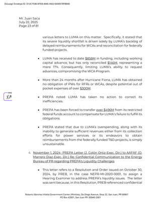 Mr. Juan Saca
July 22, 2025
Page 23 of 81
Roberto Sánchez Vilella Government Center (Minillas), De Diego Avenue, Stop 22, San Juan, PR 00907
PO Box 42001, San Juan PR 00940-2001
various letters to LUMA on this matter. Specifically, it stated that
its severe liquidity shortfall is driven solely by LUMA’s backlog of
delayed reimbursements for WCAs and reconciliation for federally
funded projects.
• LUMA has received to date $858M in funding, including working
capital advance, but has only reconciled $146M, representing a
mere 17%. Consequently, limiting LUMA’s ability to request
advances, compromising the WCA Program.
• More than 24 months after Hurricane Fiona, LUMA has obtained
no obligation of PWs for RFRs or WCAs, despite potential out of
pocket expenses of over $300M.
• PREPA noted LUMA has taken no action to correct its
inefficiencies.
• PREPA has been forced to transfer over $496M from its restricted
federal funds account to compensate for LUMA’s failure to fulfill its
obligations.
• PREPA stated that due to LUMA’s overspending, along with its
inability to generate sufficient revenues either from its collection
efforts for power services or its endeavors to obtain
reimbursements from the federally funded T&D projects, is simply
unsustainable.
4. November 1, 2024- PREPA Letter (J. Colón Ortiz-Exec. Dir.) to AAFAF (O.
Marrero Díaz-Exec. Dir.) Re: Confidential Communication to the Energy
Bureau of PR regarding PREPA's Liquidity Challenges
• This letter refers to a Resolution and Order issued on October 30,
2024, by PREB, in the case NEPR-MI-2020-0001, to assign a
Hearing Examiner to address PREPA’s liquidity issues. The letter
was sent because, in this Resolution, PREB referenced confidential
Docusign Envelope ID: D12C753B-AFEB-464E-A922-64A6578FBB4E
 