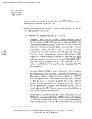 Mr. Juan Saca
July 22, 2025
Page 24 of 81
Roberto Sánchez Vilella Government Center (Minillas), De Diego Avenue, Stop 22, San Juan, PR 00907
PO Box 42001, San Juan PR 00940-2001
communication regarding the problem, and PREPA filed a motion
before PREB requesting access to it.
• PREPA also requested AAFAF consent to be granted access to
confidential communication.
• The letter had six (6) attached letters as follows:
o October 4, 20242
-PREPA Letter (J. Colón Ortiz-Exec. Dir.) to
the President of PREPA’s Governing Board (NAME) Re:
Letter received from AAFAF– PREPA attributed its liquidity
crisis to LUMA’s persistent failure to comply with its
obligations under the T&D OMA to secure sufﬁcient
reimbursements for federally funded projects. Between
2021 and June 2024, LUMA incurred $1.2 billion CapEx
eligible for reimbursement; however, it secured only $588
million in reimbursements, consisting of $167,846,002.42 in
RFRs and $420,850,002.60 WCAs. This resulted in a $600
million shortfall that has signiﬁcantly impacted PREPA’s
liquidity position.
o October 3, 2024: PREPA (J. Colón Ortiz-Exec. Dir.) to Genera
(B. McElmurray-CEO)-Re: CDBG-DR Cost Share Request for
Generation Assets Reconstruction Projects- PREPA
acknowledged Genera’s request to be designated as agent
for the purpose of accessing CDBG-DR funds. PREPA
agreed but emphasized the designation is for speciﬁc
legacy generation projects and reiterated that Genera
remains bound by PREPA’s oversight and applicable federal
and Puerto Rico law requirements.
o September 24, 2024: PREPA (J. Colón Ortiz-Exec. Dir.) to
FOMB (R. Mujica-Exec. Dir.)-Re: FOMB’s Notice of Violation
on PREPA’s Proposed 2024 Fiscal Plan Updated Response-
PREPA responding to FOMB’s Notice of Violation regarding
2
The original letter was in Spanish.
Docusign Envelope ID: D12C753B-AFEB-464E-A922-64A6578FBB4E
 