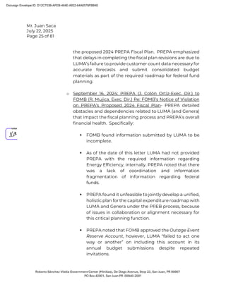 Mr. Juan Saca
July 22, 2025
Page 25 of 81
Roberto Sánchez Vilella Government Center (Minillas), De Diego Avenue, Stop 22, San Juan, PR 00907
PO Box 42001, San Juan PR 00940-2001
the proposed 2024 PREPA Fiscal Plan. PREPA emphasized
that delays in completing the fiscal plan revisions are due to
LUMA’s failure to provide customer count data necessary for
accurate forecasts and submit consolidated budget
materials as part of the required roadmap for federal fund
planning.
o September 16, 2024: PREPA (J. Colón Ortiz-Exec. Dir.) to
FOMB (R. Mujica, Exec. Dir.) Re: FOMB’s Notice of Violation
on PREPA’s Proposed 2024 Fiscal Plan- PREPA detailed
obstacles and dependencies related to LUMA (and Genera)
that impact the fiscal planning process and PREPA’s overall
financial health. Specifically:
 FOMB found information submitted by LUMA to be
incomplete.
 As of the date of this letter LUMA had not provided
PREPA with the required information regarding
Energy Efficiency, internally. PREPA noted that there
was a lack of coordination and information
fragmentation of information regarding federal
funds.
 PREPA found it unfeasible to jointly develop a unified,
holistic plan for the capital expenditure roadmap with
LUMA and Genera under the PREB process, because
of issues in collaboration or alignment necessary for
this critical planning function.
 PREPA noted that FOMB approved the Outage Event
Reserve Account, however, LUMA “failed to act one
way or another” on including this account in its
annual budget submissions despite repeated
invitations.
Docusign Envelope ID: D12C753B-AFEB-464E-A922-64A6578FBB4E
 