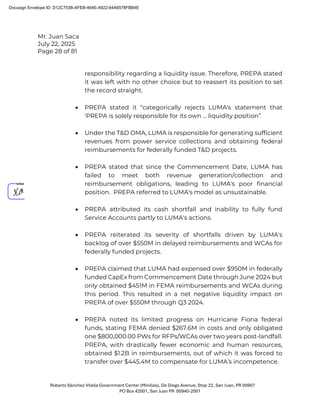 Mr. Juan Saca
July 22, 2025
Page 28 of 81
Roberto Sánchez Vilella Government Center (Minillas), De Diego Avenue, Stop 22, San Juan, PR 00907
PO Box 42001, San Juan PR 00940-2001
responsibility regarding a liquidity issue. Therefore, PREPA stated
it was left with no other choice but to reassert its position to set
the record straight.
• PREPA stated it “categorically rejects LUMA's statement that
'PREPA is solely responsible for its own ... liquidity position”.
• Under the T&D OMA, LUMA is responsible for generating sufficient
revenues from power service collections and obtaining federal
reimbursements for federally funded T&D projects.
• PREPA stated that since the Commencement Date, LUMA has
failed to meet both revenue generation/collection and
reimbursement obligations, leading to LUMA's poor financial
position. PREPA referred to LUMA's model as unsustainable.
• PREPA attributed its cash shortfall and inability to fully fund
Service Accounts partly to LUMA's actions.
• PREPA reiterated its severity of shortfalls driven by LUMA's
backlog of over $550M in delayed reimbursements and WCAs for
federally funded projects.
• PREPA claimed that LUMA had expensed over $950M in federally
funded CapEx from Commencement Date through June 2024 but
only obtained $451M in FEMA reimbursements and WCAs during
this period. This resulted in a net negative liquidity impact on
PREPA of over $550M through Q3 2024.
• PREPA noted its limited progress on Hurricane Fiona federal
funds, stating FEMA denied $267.6M in costs and only obligated
one $800,000.00 PWs for RFPs/WCAs over two years post-landfall.
PREPA, with drastically fewer economic and human resources,
obtained $1.2B in reimbursements, out of which it was forced to
transfer over $445.4M to compensate for LUMA’s incompetence.
Docusign Envelope ID: D12C753B-AFEB-464E-A922-64A6578FBB4E
 