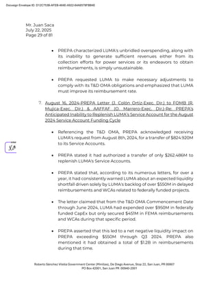 Mr. Juan Saca
July 22, 2025
Page 29 of 81
Roberto Sánchez Vilella Government Center (Minillas), De Diego Avenue, Stop 22, San Juan, PR 00907
PO Box 42001, San Juan PR 00940-2001
• PREPA characterized LUMA's unbridled overspending, along with
its inability to generate sufficient revenues either from its
collection efforts for power services or its endeavors to obtain
reimbursements, is simply unsustainable.
• PREPA requested LUMA to make necessary adjustments to
comply with its T&D OMA obligations and emphasized that LUMA
must improve its reimbursement rate.
7. August 16, 2024-PREPA Letter (J. Colón Ortiz-Exec. Dir.) to FOMB (R.
Mujica-Exec. Dir.) & AAFFAF (O. Marrero-Exec. Dir.)-Re: PREPA’s
Anticipated Inability to Replenish LUMA’s Service Account for the August
2024 Service Account Funding Cycle
• Referencing the T&D OMA, PREPA acknowledged receiving
LUMA's request from August 8th, 2024, for a transfer of $824.920M
to its Service Accounts.
• PREPA stated it had authorized a transfer of only $262.486M to
replenish LUMA's Service Accounts.
• PREPA stated that, according to its numerous letters, for over a
year, it had consistently warned LUMA about an expected liquidity
shortfall driven solely by LUMA's backlog of over $550M in delayed
reimbursements and WCAs related to federally funded projects.
• The letter claimed that from the T&D OMA Commencement Date
through June 2024, LUMA had expended over $950M in federally
funded CapEx but only secured $451M in FEMA reimbursements
and WCAs during that specific period.
• PREPA asserted that this led to a net negative liquidity impact on
PREPA exceeding $550M through Q3 2024. PREPA also
mentioned it had obtained a total of $1.2B in reimbursements
during that time.
Docusign Envelope ID: D12C753B-AFEB-464E-A922-64A6578FBB4E
 