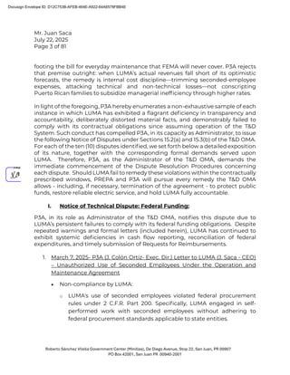 Mr. Juan Saca
July 22, 2025
Page 3 of 81
Roberto Sánchez Vilella Government Center (Minillas), De Diego Avenue, Stop 22, San Juan, PR 00907
PO Box 42001, San Juan PR 00940-2001
footing the bill for everyday maintenance that FEMA will never cover. P3A rejects
that premise outright: when LUMA’s actual revenues fall short of its optimistic
forecasts, the remedy is internal cost discipline—trimming seconded-employee
expenses, attacking technical and non-technical losses—not conscripting
Puerto Rican families to subsidize managerial inefﬁciency through higher rates.
In light of the foregoing, P3A hereby enumerates a non-exhaustive sample of each
instance in which LUMA has exhibited a ﬂagrant deﬁciency in transparency and
accountability, deliberately distorted material facts, and demonstrably failed to
comply with its contractual obligations since assuming operation of the T&D
System. Such conduct has compelled P3A, in its capacity as Administrator, to issue
the following Notice of Disputes under Sections 15.2(a) and 15.3(b) of the T&D OMA.
For each of the ten (10) disputes identiﬁed, we set forth below a detailed exposition
of its nature, together with the corresponding formal demands served upon
LUMA. Therefore, P3A, as the Administrator of the T&D OMA, demands the
immediate commencement of the Dispute Resolution Procedures concerning
each dispute. Should LUMA fail to remedy these violations within the contractually
prescribed windows, PREPA and P3A will pursue every remedy the T&D OMA
allows - including, if necessary, termination of the agreement - to protect public
funds, restore reliable electric service, and hold LUMA fully accountable.
I. Notice of Technical Dispute: Federal Funding:
P3A, in its role as Administrator of the T&D OMA, notiﬁes this dispute due to
LUMA’s persistent failures to comply with its federal funding obligations. Despite
repeated warnings and formal letters (included herein), LUMA has continued to
exhibit systemic deﬁciencies in cash ﬂow reporting, reconciliation of federal
expenditures, and timely submission of Requests for Reimbursements.
1. March 7, 2025- P3A (J. Colón Ortiz- Exec. Dir.) Letter to LUMA (J. Saca - CEO)
– Unauthorized Use of Seconded Employees Under the Operation and
Maintenance Agreement
• Non-compliance by LUMA:
o LUMA's use of seconded employees violated federal procurement
rules under 2 C.F.R. Part 200. Speciﬁcally, LUMA engaged in self-
performed work with seconded employees without adhering to
federal procurement standards applicable to state entities.
Docusign Envelope ID: D12C753B-AFEB-464E-A922-64A6578FBB4E
 