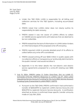 Mr. Juan Saca
July 22, 2025
Page 31 of 81
Roberto Sánchez Vilella Government Center (Minillas), De Diego Avenue, Stop 22, San Juan, PR 00907
PO Box 42001, San Juan PR 00940-2001
• Under the T&D OMA, LUMA is responsible for all billing and
collection services for the T&D System, including accumulated
debt.
• PREPA noted that LUMA's letter does not clearly outline its
responsibility for debt recovery.
• PREPA stated it was not aware of LUMA's efforts to collect
on 148,900 service agreements with balances that are deemed to
be non-collectible.
• PREPA stated that the lack of information in LUMA's letter hinders
an informed analysis of the proposed write-off and policy.
• PREPA required LUMA to provide detailed proof of its efforts to
collect before any write-off is considered.
• PREPA viewed writing off over $300 million in public assets with
no collection efforts or transparency as "profoundly detrimental to
the public interest" and would not allow it.
• Appendix A to the letter details the non-electric and electric
service agreements proposed for a write-off, totaling over $366
million.
9. July 15, 2024- PREPA Letter (J. Colón Ortiz-Exec. Dir.) to LUMA (C.
Schneider-CFO)-Re: PREPA’s Response to LUMA’s July 9th
, 2024 Letter
requesting Service Account Funding for the June 2024 Service Account
Funding Cycle (Transmittal # LUMA-PREP-T-00771)
• Pursuant to the T&D OMA, PREPA confirmed it had authorized a
transfer of $205.697M to replenish LUMA's Service Accounts and
$169.271M to replenish Genera’s Service Accounts. A certification
attached as Annex A confirmed these specific transfer amounts
made on July 15th, 2024.
Docusign Envelope ID: D12C753B-AFEB-464E-A922-64A6578FBB4E
 