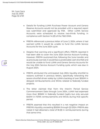 Mr. Juan Saca
July 22, 2025
Page 32 of 81
Roberto Sánchez Vilella Government Center (Minillas), De Diego Avenue, Stop 22, San Juan, PR 00907
PO Box 42001, San Juan PR 00940-2001
• Details for funding LUMA Purchase Power Account and Genera
Reserve Accounts would not be provided until a required report
was submitted and approved by P3A. Other LUMA Service
Accounts were scheduled to receive two-thirds funding, in
compliance with Section 14.3(f) of the T&D OMA.
• PREPA referenced a previous letter of June 3, 2024, where it had
warned LUMA it would be unable to fund the LUMA Service
Accounts for the June 2024 cycle.
• Despite that warning and a significant effort, PREPA reported it
had been able to cover the June 2024 Service Account funding.
However, PREPA cautioned that, following the June transfer and
as previously warned, it would face a predictable cash shortfall and
would be unable to fund LUMA and Genera Service Accounts for
the July 2024 Service Account Funding cycle, which was due in
August 2024.
• PREPA attributed the anticipated July 2024 liquidity shortfall to
reasons outlined in previous letters, specifically reiterating the
severe shortfall driven solely by LUMA's backlog of over $550M in
delayed reimbursements and WCAs related to federally funded
projects.
• The letter claimed that from the Interim Period Service
Commencement Date through June 2024, LUMA had expensed
more than $950M in federally funded CapEx but only secured
$451M in FEMA reimbursements and WCAs during that specific
period.
• PREPA asserted that this resulted in a net negative impact on
PREPA’s liquidity, exceeding $550M through Q3 2024. PREPA also
noted it had obtained a total of $1.2B in reimbursements during
that same time.
Docusign Envelope ID: D12C753B-AFEB-464E-A922-64A6578FBB4E
 