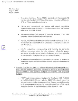 Mr. Juan Saca
July 22, 2025
Page 33 of 81
Roberto Sánchez Vilella Government Center (Minillas), De Diego Avenue, Stop 22, San Juan, PR 00907
PO Box 42001, San Juan PR 00940-2001
• Regarding Hurricane Fiona, PREPA pointed out that despite 18
months after landfall, LUMA had obtained no obligation of PWs for
RFRs or WCAs related to that event.
• PREPA also highlighted that FEMA had issued Ineligibility
Determination Memos denying Fiona's costs totaling $267.6M as
submitted by FEMA to date.
• PREPA contended that despite its multiple requests, LUMA had
taken no action to correct its inefficiencies.
• Instead, PREPA reported it had been forced to transfer over $484.4
million from its restricted federal funds account to compensate for
LUMA's failure.
• LUMA's unjustified overspending and inability to generate
sufficient revenues either from its collection efforts for power
services or its endeavors to obtain reimbursements from federally
funded projects it oversees as "simply unsustainable".
• To address the situation, PREPA urged LUMA again to make the
necessary adjustments to comply with its obligations under the
T&D OMA.
10. June 27, 2024-PREPA Letter (J. Colón Ortiz-Exec. Dir) to FOMB (R. Mujica-
Exec. Dir.)-Re: PREPA’s proposed alternatives to cover the difference
between PREPA’s FY24 certified budgets and PREPA’s FY25 proposed
budgets
• PREPA submitted proposed budgets for fiscal year 2025 (FY2025)
for HoldCo ($62.634M) and HydroCo ($26.175M). Also, it stated no
rate increase would be necessary to fund these proposed budgets,
as all necessary expenses can be covered through an efficient and
fair redistribution of the budget allocation made by P3A.
Docusign Envelope ID: D12C753B-AFEB-464E-A922-64A6578FBB4E
 