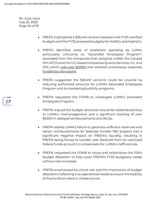 Mr. Juan Saca
July 22, 2025
Page 34 of 81
Roberto Sánchez Vilella Government Center (Minillas), De Diego Avenue, Stop 22, San Juan, PR 00907
PO Box 42001, San Juan PR 00940-2001
• PREPA highlighted a $36.4M variance between the FY24 certified
budgets and the FY25 proposed budgets for HoldCo and HydroCo.
• PREPA identified areas of exorbitant spending by LUMA,
particularly criticizing its "Seconded Employees Program",
seconded from the companies that comprise LUMA: the Canada
firm ATCO and the U.S. based companies Quanta Services, Inc. and
IEM, which cost over $200M and involved unnecessary expenses
funded by rate-payers.
• PREPA suggested the $36.4M variance could be covered by
reducing authorized amounts for LUMA's Seconded Employees
Program and its marketing/publicity programs.
• PREPA requested the FOMB to investigate LUMA's Seconded
Employees Program.
• PREPA argued the budget allocation should be redistributed due
to LUMA's mismanagement and a significant backlog of over
$550M in delayed reimbursements and WCAs.
• PREPA stated LUMA's failure to generate sufficient revenues and
obtain reimbursements for federally funded T&D projects had a
significant negative impact on PREPA’s liquidity, resulting in
PREPA being forced to transfer over $445.4M from its restricted
federal funds account to compensate for LUMA's inefficiencies.
• PREPA requested the FOMB to revise and redistribute the P3A's
Budget Allocation to fully cover PREPA's FY25 budgetary needs
without rate increases.
• PREPA emphasized its critical role and the importance of budget
allocations reflecting true operational needs to ensure the stability
of Puerto Rico's electric infrastructure.
Docusign Envelope ID: D12C753B-AFEB-464E-A922-64A6578FBB4E
 