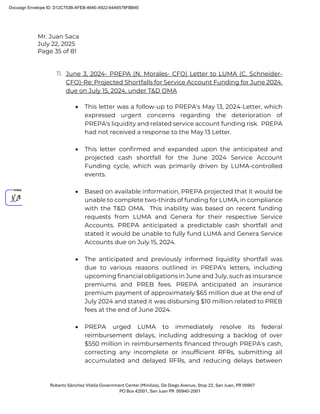 Mr. Juan Saca
July 22, 2025
Page 35 of 81
Roberto Sánchez Vilella Government Center (Minillas), De Diego Avenue, Stop 22, San Juan, PR 00907
PO Box 42001, San Juan PR 00940-2001
11. June 3, 2024- PREPA (N. Morales- CFO) Letter to LUMA (C. Schneider-
CFO)-Re: Projected Shortfalls for Service Account Funding for June 2024,
due on July 15, 2024, under T&D OMA
• This letter was a follow-up to PREPA's May 13, 2024-Letter, which
expressed urgent concerns regarding the deterioration of
PREPA's liquidity and related service account funding risk. PREPA
had not received a response to the May 13 Letter.
• This letter confirmed and expanded upon the anticipated and
projected cash shortfall for the June 2024 Service Account
Funding cycle, which was primarily driven by LUMA-controlled
events.
• Based on available information, PREPA projected that it would be
unable to complete two-thirds of funding for LUMA, in compliance
with the T&D OMA. This inability was based on recent funding
requests from LUMA and Genera for their respective Service
Accounts. PREPA anticipated a predictable cash shortfall and
stated it would be unable to fully fund LUMA and Genera Service
Accounts due on July 15, 2024.
• The anticipated and previously informed liquidity shortfall was
due to various reasons outlined in PREPA's letters, including
upcoming financial obligations in June and July, such as insurance
premiums and PREB fees. PREPA anticipated an insurance
premium payment of approximately $65 million due at the end of
July 2024 and stated it was disbursing $10 million related to PREB
fees at the end of June 2024.
• PREPA urged LUMA to immediately resolve its federal
reimbursement delays, including addressing a backlog of over
$550 million in reimbursements financed through PREPA's cash,
correcting any incomplete or insufficient RFRs, submitting all
accumulated and delayed RFRs, and reducing delays between
Docusign Envelope ID: D12C753B-AFEB-464E-A922-64A6578FBB4E
 