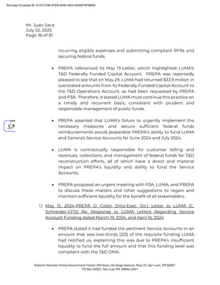 Mr. Juan Saca
July 22, 2025
Page 36 of 81
Roberto Sánchez Vilella Government Center (Minillas), De Diego Avenue, Stop 22, San Juan, PR 00907
PO Box 42001, San Juan PR 00940-2001
incurring eligible expenses and submitting compliant RFRs and
securing federal funds.
• PREPA referenced its May 13-Letter, which highlighted LUMA's
T&D Federally Funded Capital Account. PREPA was reportedly
pleased to see that on May 29, LUMA had returned $33.9 million in
overstated amounts from its Federally Funded Capital Account to
the T&D Operations Account, as had been requested by PREPA
and P3A. Therefore, it stated LUMA must continue this practice on
a timely and recurrent basis, consistent with prudent and
responsible management of public funds.
• PREPA asserted that LUMA's failure to urgently implement the
necessary measures and secure sufficient federal funds
reimbursements would jeopardize PREPA's ability to fund LUMA
and Genera's Service Accounts for June 2024 and July 2024.
• LUMA is contractually responsible for customer billing and
revenues, collections, and management of federal funds for T&D
reconstruction efforts, all of which have a direct and material
impact on PREPA's liquidity and ability to fund the Service
Accounts.
• PREPA proposed an urgent meeting with P3A, LUMA, and PREPA
to discuss these matters and other suggestions to regain and
maintain sufficient liquidity for the benefit of all stakeholders.
12. May 13, 2024-PREPA (J. Colón Ortiz-Exec. Dir.) Letter to LUMA (C.
Schneider-CFO) Re: Response to LUMA Letters Regarding Service
Account Funding dated March 19, 2024, and April 16, 2024
• PREPA stated it had funded the pertinent Service Accounts in an
amount that was two-thirds (2/3) of the requisite funding LUMA
had notiﬁed us, explaining this was due to PREPA's insufﬁcient
liquidity to fund the full amount and that this funding level was
compliant with the T&D OMA.
Docusign Envelope ID: D12C753B-AFEB-464E-A922-64A6578FBB4E
 