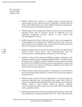 Mr. Juan Saca
July 22, 2025
Page 37 of 81
Roberto Sánchez Vilella Government Center (Minillas), De Diego Avenue, Stop 22, San Juan, PR 00907
PO Box 42001, San Juan PR 00940-2001
• PREPA noted that neither of LUMA's letters mentioned the
overfunding of the Capital Account (Federally Funded), (Section
7.5(b) of the T&D OMA) from which PREPA believed funds should
be transferred to the Operating Account.
• PREPA stated the Outage Event Reserve Account was not funded
because there was no revenue source to replenish it or an
approved budgetary income source, a fact LUMA had
acknowledged in writing.
• PREPA stated the GenCo Reserve Account was not budgeted or
contemplated for funding from PREPA's existing rate structure,
and funding it from PREPA cash would reduce liquidity, pending
P3A conﬁrmation of Genera's submission.
• PREPA expressed serious concerns about LUMA's management of
federal funds, citing issues with understanding rules for
reimbursement, recordkeeping, validation, and timeliness.
• Based on data LUMA released, PREPA's analysis indicated a net
negative liquidity impact exceeding $500 million on PREPA cash,
primarily due to delays in federal capital reimbursement funding
by COR3, which PREPA linked to LUMA's management issues and
states it as the main reason it had been unable to fund LUMA and
Genera Service Accounts fully.
• PREPA stated LUMA had provided no indication or commitment
that it would promptly stabilize or reverse this worsening negative
liquidity trend.
• PREPA urged LUMA's Finance Department to demonstrate the
required expertise and immediately take steps with COR3 to
correct incomplete/delayed federal fund reimbursement requests.
PREPA noted it had invited LUMA to discuss urgently
recommended remedial measures, but LUMA had unfortunately
never agreed to meet.
• PREPA reiterated that LUMA was responsible for billing, collecting,
and effectively managing federal funds for T&D reconstruction
Docusign Envelope ID: D12C753B-AFEB-464E-A922-64A6578FBB4E
 