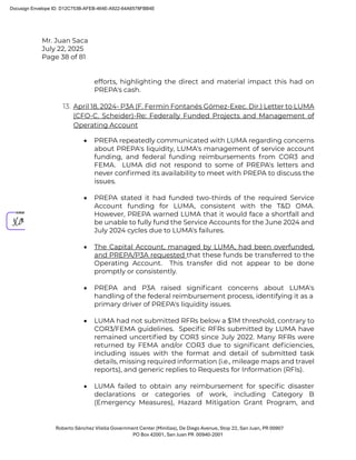Mr. Juan Saca
July 22, 2025
Page 38 of 81
Roberto Sánchez Vilella Government Center (Minillas), De Diego Avenue, Stop 22, San Juan, PR 00907
PO Box 42001, San Juan PR 00940-2001
efforts, highlighting the direct and material impact this had on
PREPA's cash.
13. April 18, 2024- P3A (F. Fermín Fontanés Gómez-Exec. Dir.) Letter to LUMA
(CFO-C. Scheider)-Re: Federally Funded Projects and Management of
Operating Account
• PREPA repeatedly communicated with LUMA regarding concerns
about PREPA's liquidity, LUMA's management of service account
funding, and federal funding reimbursements from COR3 and
FEMA. LUMA did not respond to some of PREPA's letters and
never conﬁrmed its availability to meet with PREPA to discuss the
issues.
• PREPA stated it had funded two-thirds of the required Service
Account funding for LUMA, consistent with the T&D OMA.
However, PREPA warned LUMA that it would face a shortfall and
be unable to fully fund the Service Accounts for the June 2024 and
July 2024 cycles due to LUMA's failures.
• The Capital Account, managed by LUMA, had been overfunded,
and PREPA/P3A requested that these funds be transferred to the
Operating Account. This transfer did not appear to be done
promptly or consistently.
• PREPA and P3A raised signiﬁcant concerns about LUMA's
handling of the federal reimbursement process, identifying it as a
primary driver of PREPA's liquidity issues.
• LUMA had not submitted RFRs below a $1M threshold, contrary to
COR3/FEMA guidelines. Speciﬁc RFRs submitted by LUMA have
remained uncertiﬁed by COR3 since July 2022. Many RFRs were
returned by FEMA and/or COR3 due to signiﬁcant deﬁciencies,
including issues with the format and detail of submitted task
details, missing required information (i.e., mileage maps and travel
reports), and generic replies to Requests for Information (RFIs).
• LUMA failed to obtain any reimbursement for speciﬁc disaster
declarations or categories of work, including Category B
(Emergency Measures), Hazard Mitigation Grant Program, and
Docusign Envelope ID: D12C753B-AFEB-464E-A922-64A6578FBB4E
 