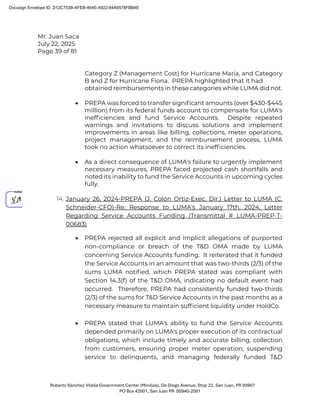Mr. Juan Saca
July 22, 2025
Page 39 of 81
Roberto Sánchez Vilella Government Center (Minillas), De Diego Avenue, Stop 22, San Juan, PR 00907
PO Box 42001, San Juan PR 00940-2001
Category Z (Management Cost) for Hurricane Maria, and Category
B and Z for Hurricane Fiona. PREPA highlighted that it had
obtained reimbursements in these categories while LUMA did not.
• PREPA was forced to transfer signiﬁcant amounts (over $430-$445
million) from its federal funds account to compensate for LUMA's
inefﬁciencies and fund Service Accounts. Despite repeated
warnings and invitations to discuss solutions and implement
improvements in areas like billing, collections, meter operations,
project management, and the reimbursement process, LUMA
took no action whatsoever to correct its inefﬁciencies.
• As a direct consequence of LUMA's failure to urgently implement
necessary measures, PREPA faced projected cash shortfalls and
noted its inability to fund the Service Accounts in upcoming cycles
fully.
14. January 26, 2024-PREPA (J. Colón Ortiz-Exec. Dir.) Letter to LUMA (C.
Schneider-CFO)-Re: Response to LUMA’s January 17th, 2024, Letter
Regarding Service Accounts Funding (Transmittal # LUMA-PREP-T-
00683)
• PREPA rejected all explicit and implicit allegations of purported
non-compliance or breach of the T&D OMA made by LUMA
concerning Service Accounts funding. It reiterated that it funded
the Service Accounts in an amount that was two-thirds (2/3) of the
sums LUMA notiﬁed, which PREPA stated was compliant with
Section 14.3(f) of the T&D OMA, indicating no default event had
occurred. Therefore, PREPA had consistently funded two-thirds
(2/3) of the sums for T&D Service Accounts in the past months as a
necessary measure to maintain sufﬁcient liquidity under HoldCo.
• PREPA stated that LUMA's ability to fund the Service Accounts
depended primarily on LUMA's proper execution of its contractual
obligations, which include timely and accurate billing, collection
from customers, ensuring proper meter operation, suspending
service to delinquents, and managing federally funded T&D
Docusign Envelope ID: D12C753B-AFEB-464E-A922-64A6578FBB4E
 