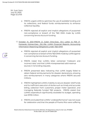 Mr. Juan Saca
July 22, 2025
Page 42 of 81
Roberto Sánchez Vilella Government Center (Minillas), De Diego Avenue, Stop 22, San Juan, PR 00907
PO Box 42001, San Juan PR 00940-2001
• PREPA urged LUMA to optimize the use of available funding and
its collections, and federal funds reimbursements to enhance
collective liquidity.
• PREPA rejected all explicit and implicit allegations of purported
non-compliance or breach of the T&D OMA made by LUMA
concerning Service Account funding.
17. October 15, 2021-PREPA (J. Colón Ortiz-Exec. Dir.) Letter to P3A (F.
Fontanés Gómez-Exec. Dir.)-Re: LUMA Financial Reports Accounting
Information Reporting Obligations under T&D OMA
• PREPA rejected all explicit and implicit allegations of purported
non-compliance or breach of the T&D OMA made by LUMA against
it concerning Service Account funding.
• PREPA noted that LUMA's letter contained "irrelevant and
incorrect data" and that LUMA misrepresented valid revenue
sources in its funding requests.
• PREPA presented data indicating that LUMA largely failed to
obtain federal reimbursements for disaster declarations, showing
zero reimbursement in many categories where PREPA secured
millions.
• PREPA highlighted LUMA's inability to secure disaster relief funds
and its inefﬁcient execution of duties such as timely and accurate
billing, collection from customers, proper meter operation, and
managing federally funded T&D projects. PREPA stated that
LUMA's expenditure signiﬁcantly exceeded its budget, spending
over $730 million.
• PREPA concluded that LUMA's "underperformance" was not cause
for celebration and that the people of Puerto Rico were suffering
Docusign Envelope ID: D12C753B-AFEB-464E-A922-64A6578FBB4E
 