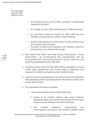 Mr. Juan Saca
July 22, 2025
Page 44 of 81
Roberto Sánchez Vilella Government Center (Minillas), De Diego Avenue, Stop 22, San Juan, PR 00907
PO Box 42001, San Juan PR 00940-2001
o A total blackout on June 12, 2024, caused by "unaddressed
vegetation problem".
o An outage on July 2, 2024, affecting over 71,000 customers.
o An extended outage on August 24, 2024, affecting over
728,000 customers due to system-wide instability.
o Another total blackout on December 31, 2024, leaving most
of the Island without power.
o The April 16, 2025, event resulted in all 1,468,223 customers
losing power in an island-wide outage.
• P3A stated that these "recurring service interruptions – many
preventable – are embarrassing and unacceptable" and are
incompatible with the promised service quality, resilience, and
reliability as obligated by the T&D OMA.
• As Administrator under the T&D OMA, P3A is compelled to ensure
LUMA takes appropriate and timely steps to diagnose and
respond to incidents and assess system reliability risks.
• Under the reporting obligations in Articles 5 and 6 of the T&D OMA,
P3A requested LUMA to provide specific information no later than
Friday, April 25, 2025.
• The requested information included:
o Root Cause Analysis and Incident Reporting:
 Copies of all incident reports, root cause analyses,
operational logs, and internal memoranda from the past
twelve months related to the April 16-Outage.
 This includes inspection, maintenance, and
thermography records for Line 50,100 of 230kV, patrol
Docusign Envelope ID: D12C753B-AFEB-464E-A922-64A6578FBB4E
 
