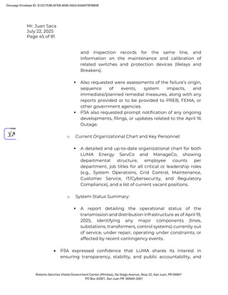 Mr. Juan Saca
July 22, 2025
Page 45 of 81
Roberto Sánchez Vilella Government Center (Minillas), De Diego Avenue, Stop 22, San Juan, PR 00907
PO Box 42001, San Juan PR 00940-2001
and inspection records for the same line, and
information on the maintenance and calibration of
related switches and protection devices (Relays and
Breakers).
 Also requested were assessments of the failure’s origin,
sequence of events, system impacts, and
immediate/planned remedial measures, along with any
reports provided or to be provided to PREB, FEMA, or
other government agencies.
 P3A also requested prompt notification of any ongoing
developments, filings, or updates related to the April 16
Outage.
o Current Organizational Chart and Key Personnel:
 A detailed and up-to-date organizational chart for both
LUMA Energy ServCo and ManageCo, showing
departmental structure, employee counts per
department, job titles for all critical or leadership roles
(e.g., System Operations, Grid Control, Maintenance,
Customer Service, IT/Cybersecurity, and Regulatory
Compliance), and a list of current vacant positions.
o System Status Summary:
 A report detailing the operational status of the
transmission and distribution infrastructure as of April 19,
2025, identifying any major components (lines,
substations, transformers, control systems) currently out
of service, under repair, operating under constraints, or
affected by recent contingency events.
• P3A expressed confidence that LUMA shares its interest in
ensuring transparency, stability, and public accountability, and
Docusign Envelope ID: D12C753B-AFEB-464E-A922-64A6578FBB4E
 