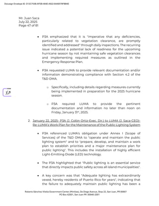 Mr. Juan Saca
July 22, 2025
Page 47 of 81
Roberto Sánchez Vilella Government Center (Minillas), De Diego Avenue, Stop 22, San Juan, PR 00907
PO Box 42001, San Juan PR 00940-2001
• P3A emphasized that it is "imperative that any deficiencies,
particularly related to vegetation clearance, are promptly
identified and addressed" through daily inspections. The recurring
issue indicated a potential lack of readiness for the upcoming
hurricane season by not maintaining safe vegetation clearances
and implementing required measures as outlined in the
Emergency Response Plan.
• P3A requested LUMA to provide relevant documentation and/or
information demonstrating compliance with Section 4.2 of the
T&D OMA.
o Specifically, including details regarding measures currently
being implemented in preparation for the 2025 hurricane
season.
o P3A required LUMA to provide the pertinent
documentation and information no later than noon on
Friday, January 31st
, 2025.
2. January 22, 2025- P3A (J. Colón Ortiz-Exec. Dir.) to LUMA (J. Saca-CEO)-
Re: LUMA’s Work Plan for the Maintenance of the Public Lighting System
• P3A referenced LUMA's obligation under Annex I (Scope of
Services) of the T&D OMA to "operate and maintain the public
lighting system" and to "prepare, develop, and maintain a work
plan to establish priorities and a major maintenance plan for
public lighting". This includes the installation of highly efficient
Light-Emitting Diode (LED) technology.
• The P3A highlighted that "Public lighting is an essential service
that directly impacts public safety across all island municipalities".
• A key concern was that "Adequate lighting has extraordinarily
vexed, hereby residents of Puerto Rico for years", indicating that
the failure to adequately maintain public lighting has been a
Docusign Envelope ID: D12C753B-AFEB-464E-A922-64A6578FBB4E
 