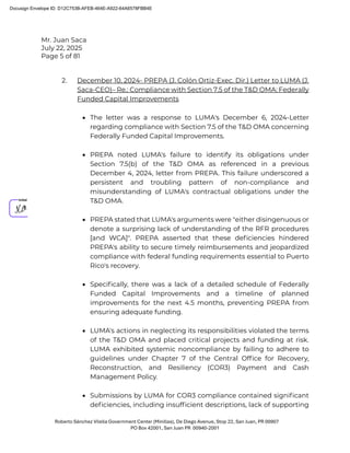 Mr. Juan Saca
July 22, 2025
Page 5 of 81
Roberto Sánchez Vilella Government Center (Minillas), De Diego Avenue, Stop 22, San Juan, PR 00907
PO Box 42001, San Juan PR 00940-2001
2. December 10, 2024- PREPA (J. Colón Ortiz-Exec. Dir.) Letter to LUMA (J.
Saca-CEO)– Re.: Compliance with Section 7.5 of the T&D OMA: Federally
Funded Capital Improvements
• The letter was a response to LUMA's December 6, 2024-Letter
regarding compliance with Section 7.5 of the T&D OMA concerning
Federally Funded Capital Improvements.
• PREPA noted LUMA's failure to identify its obligations under
Section 7.5(b) of the T&D OMA as referenced in a previous
December 4, 2024, letter from PREPA. This failure underscored a
persistent and troubling pattern of non-compliance and
misunderstanding of LUMA's contractual obligations under the
T&D OMA.
• PREPA stated that LUMA's arguments were "either disingenuous or
denote a surprising lack of understanding of the RFR procedures
[and WCA]". PREPA asserted that these deﬁciencies hindered
PREPA's ability to secure timely reimbursements and jeopardized
compliance with federal funding requirements essential to Puerto
Rico's recovery.
• Speciﬁcally, there was a lack of a detailed schedule of Federally
Funded Capital Improvements and a timeline of planned
improvements for the next 4.5 months, preventing PREPA from
ensuring adequate funding.
• LUMA's actions in neglecting its responsibilities violated the terms
of the T&D OMA and placed critical projects and funding at risk.
LUMA exhibited systemic noncompliance by failing to adhere to
guidelines under Chapter 7 of the Central Ofﬁce for Recovery,
Reconstruction, and Resiliency (COR3) Payment and Cash
Management Policy.
• Submissions by LUMA for COR3 compliance contained signiﬁcant
deﬁciencies, including insufﬁcient descriptions, lack of supporting
Docusign Envelope ID: D12C753B-AFEB-464E-A922-64A6578FBB4E
 