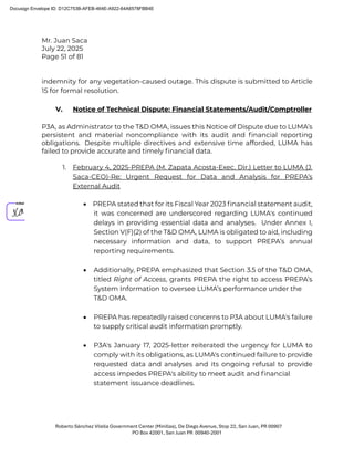 Mr. Juan Saca
July 22, 2025
Page 51 of 81
Roberto Sánchez Vilella Government Center (Minillas), De Diego Avenue, Stop 22, San Juan, PR 00907
PO Box 42001, San Juan PR 00940-2001
indemnity for any vegetation-caused outage. This dispute is submitted to Article
15 for formal resolution.
V. Notice of Technical Dispute: Financial Statements/Audit/Comptroller
P3A, as Administrator to the T&D OMA, issues this Notice of Dispute due to LUMA’s
persistent and material noncompliance with its audit and ﬁnancial reporting
obligations. Despite multiple directives and extensive time afforded, LUMA has
failed to provide accurate and timely ﬁnancial data.
1. February 4, 2025-PREPA (M. Zapata Acosta-Exec. Dir.) Letter to LUMA (J.
Saca-CEO)-Re: Urgent Request for Data and Analysis for PREPA’s
External Audit
• PREPA stated that for its Fiscal Year 2023 ﬁnancial statement audit,
it was concerned are underscored regarding LUMA's continued
delays in providing essential data and analyses. Under Annex I,
Section V(F)(2) of the T&D OMA, LUMA is obligated to aid, including
necessary information and data, to support PREPA’s annual
reporting requirements.
• Additionally, PREPA emphasized that Section 3.5 of the T&D OMA,
titled Right of Access, grants PREPA the right to access PREPA’s
System Information to oversee LUMA’s performance under the
T&D OMA.
• PREPA has repeatedly raised concerns to P3A about LUMA's failure
to supply critical audit information promptly.
• P3A's January 17, 2025-letter reiterated the urgency for LUMA to
comply with its obligations, as LUMA's continued failure to provide
requested data and analyses and its ongoing refusal to provide
access impedes PREPA's ability to meet audit and ﬁnancial
statement issuance deadlines.
Docusign Envelope ID: D12C753B-AFEB-464E-A922-64A6578FBB4E
 