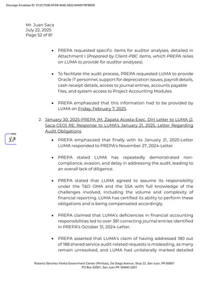 Mr. Juan Saca
July 22, 2025
Page 52 of 81
Roberto Sánchez Vilella Government Center (Minillas), De Diego Avenue, Stop 22, San Juan, PR 00907
PO Box 42001, San Juan PR 00940-2001
• PREPA requested speciﬁc items for auditor analyses, detailed in
Attachment I (Prepared by Client-PBC items, which PREPA relies
on LUMA to provide for auditor analyses).
• To facilitate the audit process, PREPA requested LUMA to provide
Oracle IT personnel, support for depreciation issues, payroll details,
cash receipt details, access to journal entries, accounts payable
ﬁles, and system access to Project Accounting Modules.
• PREPA emphasized that this information had to be provided by
LUMA on Friday, February 7, 2025.
2. January 30, 2025-PREPA (M. Zapata Acosta-Exec. Dir) Letter to LUMA (J.
Saca-CEO) RE: Response to LUMA’s January 21, 2025, Letter Regarding
Audit Obligations
• PREPA emphasized that finally with its January 21, 2025-Letter
LUMA responded to PREPA’s November 27, 2024-Letter.
• PREPA stated LUMA has repeatedly demonstrated non-
compliance, evasion, and delay in addressing the audit, leading to
an overall lack of diligence.
• PREPA stated that LUMA agreed to assume its responsibility
under the T&D OMA and the SSA with full knowledge of the
challenges involved, including the volume and complexity of
financial reporting. LUMA has certified its ability to perform these
obligations and is being compensated accordingly.
• PREPA claimed that LUMA’s deficiencies in financial accounting
responsibilities led to over 381 correcting journal entries identified
in PREPA’s October 31, 2024-Letter.
• PREPA asserted that LUMA’s claim of having addressed 180 out
of 188 shared service audit-related requests is misleading, as many
remain unresolved, and LUMA had unilaterally marked detailed
Docusign Envelope ID: D12C753B-AFEB-464E-A922-64A6578FBB4E
 