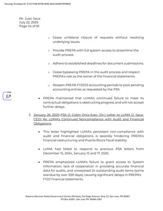 Mr. Juan Saca
July 22, 2025
Page 54 of 81
Roberto Sánchez Vilella Government Center (Minillas), De Diego Avenue, Stop 22, San Juan, PR 00907
PO Box 42001, San Juan PR 00940-2001
o Cease unilateral closure of requests without resolving
underlying issues.
o Provide PREPA with full system access to streamline the
audit process.
o Adhere to established deadlines for document submissions.
o Cease bypassing PREPA in the audit process and respect
PREPA's role as the owner of the ﬁnancial statements.
o Reopen PREPA FY2023 accounting periods to post pending
accounting entries as requested by the P3A.
• PREPA maintained that LUMA's continued failure to meet its
contractual obligations is obstructing progress and will not accept
further delays.
3. January 26, 2025-P3A (J. Colón Ortiz-Exec. Dir.) Letter to LUMA (J. Saca-
CEO) Re: LUMA’s Continued Noncompliance with Audit and Financial
Obligations
• This letter highlighted LUMA's persistent non-compliance with
audit and ﬁnancial obligations is severely hindering PREPA's
ﬁnancial restructuring and Puerto Rico's ﬁscal stability.
• LUMA had failed to respond to previous P3A letters from
December 15, 2024, January 15 and 17, 2025.
• PREPA emphasized LUMA's failure to grant access to System
Information, lack of cooperation in providing accurate ﬁnancial
data for audits, and unresolved 24 outstanding audit items (some
overdue by over 200 days), causing signiﬁcant delays in PREPA's
FY23 ﬁnancial statements.
Docusign Envelope ID: D12C753B-AFEB-464E-A922-64A6578FBB4E
 