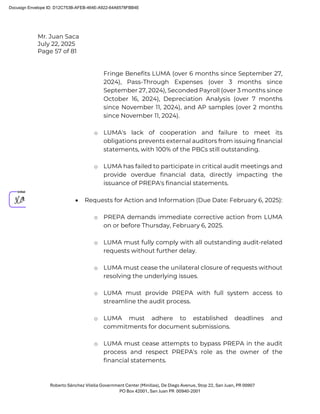 Mr. Juan Saca
July 22, 2025
Page 57 of 81
Roberto Sánchez Vilella Government Center (Minillas), De Diego Avenue, Stop 22, San Juan, PR 00907
PO Box 42001, San Juan PR 00940-2001
Fringe Benefits LUMA (over 6 months since September 27,
2024), Pass-Through Expenses (over 3 months since
September 27, 2024), Seconded Payroll (over 3 months since
October 16, 2024), Depreciation Analysis (over 7 months
since November 11, 2024), and AP samples (over 2 months
since November 11, 2024).
o LUMA's lack of cooperation and failure to meet its
obligations prevents external auditors from issuing financial
statements, with 100% of the PBCs still outstanding.
o LUMA has failed to participate in critical audit meetings and
provide overdue financial data, directly impacting the
issuance of PREPA's financial statements.
• Requests for Action and Information (Due Date: February 6, 2025):
o PREPA demands immediate corrective action from LUMA
on or before Thursday, February 6, 2025.
o LUMA must fully comply with all outstanding audit-related
requests without further delay.
o LUMA must cease the unilateral closure of requests without
resolving the underlying issues.
o LUMA must provide PREPA with full system access to
streamline the audit process.
o LUMA must adhere to established deadlines and
commitments for document submissions.
o LUMA must cease attempts to bypass PREPA in the audit
process and respect PREPA's role as the owner of the
financial statements.
Docusign Envelope ID: D12C753B-AFEB-464E-A922-64A6578FBB4E
 