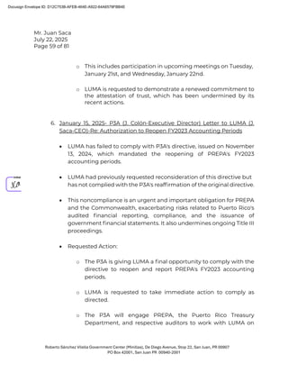 Mr. Juan Saca
July 22, 2025
Page 59 of 81
Roberto Sánchez Vilella Government Center (Minillas), De Diego Avenue, Stop 22, San Juan, PR 00907
PO Box 42001, San Juan PR 00940-2001
o This includes participation in upcoming meetings on Tuesday,
January 21st, and Wednesday, January 22nd.
o LUMA is requested to demonstrate a renewed commitment to
the attestation of trust, which has been undermined by its
recent actions.
6. January 15, 2025- P3A (J. Colón-Executive Director) Letter to LUMA (J.
Saca-CEO)-Re: Authorization to Reopen FY2023 Accounting Periods
• LUMA has failed to comply with P3A's directive, issued on November
13, 2024, which mandated the reopening of PREPA's FY2023
accounting periods.
• LUMA had previously requested reconsideration of this directive but
has not complied with the P3A's reafﬁrmation of the original directive.
• This noncompliance is an urgent and important obligation for PREPA
and the Commonwealth, exacerbating risks related to Puerto Rico's
audited ﬁnancial reporting, compliance, and the issuance of
government ﬁnancial statements. It also undermines ongoing Title III
proceedings.
• Requested Action:
o The P3A is giving LUMA a ﬁnal opportunity to comply with the
directive to reopen and report PREPA's FY2023 accounting
periods.
o LUMA is requested to take immediate action to comply as
directed.
o The P3A will engage PREPA, the Puerto Rico Treasury
Department, and respective auditors to work with LUMA on
Docusign Envelope ID: D12C753B-AFEB-464E-A922-64A6578FBB4E
 
