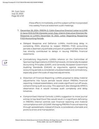 Mr. Juan Saca
July 22, 2025
Page 60 of 81
Roberto Sánchez Vilella Government Center (Minillas), De Diego Avenue, Stop 22, San Juan, PR 00907
PO Box 42001, San Juan PR 00940-2001
these effects immediately, and this subject will be incorporated
into weekly ﬁnancial statement audit meetings.
7. December 26, 2024- PREPA (J. Colón-Executive Director) Letter to LUMA
(J. Saca-CEO) & P3A (Gerardo Loran, Esq., Interim Executive Director)-Re:
Response to LUMA’s December 10, 2024, Letter Regarding Reopening
FY23 Accounting Periods
• Delayed Response and Deﬁance: LUMA's month-long delay in
contesting P3A's directive to reopen PREPA's FY23 accounting
periods is deemed unjustiﬁable and part of a pattern of deﬁance that
has directly contributed to delays in issuing PREPA's ﬁnancial
statements.
• Contradictory Arguments: LUMA's reliance on the Committee of
Sponsoring Organizations (COSO) framework, US Generally Accepted
Accounting Principles (GAAP), and Generally Accepted Government
Auditing Standards (GAGAS) as arguments against reopening
accounting periods is considered unsubstantiated and contradictory,
especially given the scale of required adjustments.
• Distortion of Financial Reporting: LUMA's proposal to delay material
adjustments into future periods would distort PREPA's ﬁnancial
reporting, mislead stakeholders, and create signiﬁcant cut-off issues,
compromising audit accuracy. This approach also disregards KPMG's
observation that it would increase audit complexity and delay
timelines.
• Compromised Internal Controls: LUMA's suggestion to move journal
entries to top-level Excel ﬁles would result in a signiﬁcant deﬁciency
in PREPA's internal controls over ﬁnancial reporting and material
noncompliance with US GAAP. Managing PREPA's ﬁnancial reporting
through spreadsheets, instead of Oracle, is considered untenable and
prone to errors and manipulation.
Docusign Envelope ID: D12C753B-AFEB-464E-A922-64A6578FBB4E
 