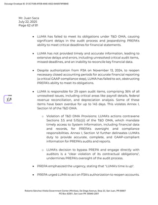 Mr. Juan Saca
July 22, 2025
Page 62 of 81
Roberto Sánchez Vilella Government Center (Minillas), De Diego Avenue, Stop 22, San Juan, PR 00907
PO Box 42001, San Juan PR 00940-2001
• LUMA has failed to meet its obligations under T&D OMA, causing
signiﬁcant delays in the audit process and jeopardizing PREPA's
ability to meet critical deadlines for ﬁnancial statements.
• LUMA has not provided timely and accurate information, leading to
extensive delays and errors, including unresolved critical audit items,
missed deadlines, and an inability to reconcile key ﬁnancial data.
• Despite authorization from P3A on November 13, 2024, to reopen
necessary closed accounting periods for accurate ﬁnancial reporting
(a critical GAAP compliance step), LUMA has failed to act, obstructing
PREPA’s ability to meet its obligations.
• LUMA is responsible for 29 open audit items, comprising 36% of all
unresolved issues, including critical areas like payroll details, federal
revenue reconciliation, and depreciation analysis. Some of these
items have been overdue for up to 145 days. This violates Annex I,
Section VI of the T&D OMA.
o Violation of T&D OMA Provisions: LUMA's actions contravene
Sections 3.5 and 5.15(c)(i) of the T&D OMA, which mandate
timely access to System Information, including ﬁnancial data
and records, for PREPA's oversight and compliance
responsibilities. Annex I, Section VI further delineates LUMA's
duty to provide accurate, complete, and GAAP-compliant
information for PREPA's audits and reports.
o LUMA's decision to bypass PREPA and engage directly with
auditors is a "clear violation of its contractual obligations",
undermines PREPA's oversight of the audit process.
• PREPA emphasized the urgency, stating that "LUMA's time is up".
• PREPA urged LUMA to act on P3A's authorization to reopen accounts.
Docusign Envelope ID: D12C753B-AFEB-464E-A922-64A6578FBB4E
 