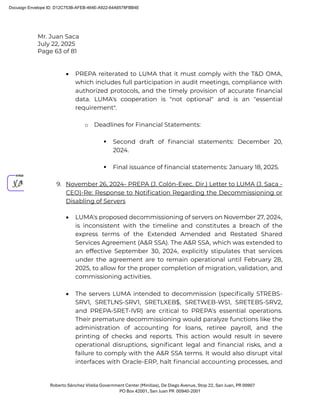 Mr. Juan Saca
July 22, 2025
Page 63 of 81
Roberto Sánchez Vilella Government Center (Minillas), De Diego Avenue, Stop 22, San Juan, PR 00907
PO Box 42001, San Juan PR 00940-2001
• PREPA reiterated to LUMA that it must comply with the T&D OMA,
which includes full participation in audit meetings, compliance with
authorized protocols, and the timely provision of accurate ﬁnancial
data. LUMA's cooperation is "not optional" and is an "essential
requirement".
o Deadlines for Financial Statements:
 Second draft of ﬁnancial statements: December 20,
2024.
 Final issuance of ﬁnancial statements: January 18, 2025.
9. November 26, 2024- PREPA (J. Colón-Exec. Dir.) Letter to LUMA (J. Saca -
CEO)-Re: Response to Notiﬁcation Regarding the Decommissioning or
Disabling of Servers
• LUMA's proposed decommissioning of servers on November 27, 2024,
is inconsistent with the timeline and constitutes a breach of the
express terms of the Extended Amended and Restated Shared
Services Agreement (A&R SSA). The A&R SSA, which was extended to
an effective September 30, 2024, explicitly stipulates that services
under the agreement are to remain operational until February 28,
2025, to allow for the proper completion of migration, validation, and
commissioning activities.
• The servers LUMA intended to decommission (speciﬁcally STREBS-
SRV1, SRETLNS-SRV1, SRETLXEB$, SRETWEB-WS1, SRETEBS-SRV2,
and PREPA-SRET-IVR) are critical to PREPA's essential operations.
Their premature decommissioning would paralyze functions like the
administration of accounting for loans, retiree payroll, and the
printing of checks and reports. This action would result in severe
operational disruptions, signiﬁcant legal and ﬁnancial risks, and a
failure to comply with the A&R SSA terms. It would also disrupt vital
interfaces with Oracle-ERP, halt ﬁnancial accounting processes, and
Docusign Envelope ID: D12C753B-AFEB-464E-A922-64A6578FBB4E
 