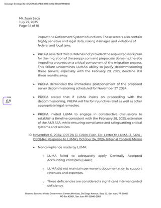Mr. Juan Saca
July 22, 2025
Page 64 of 81
Roberto Sánchez Vilella Government Center (Minillas), De Diego Avenue, Stop 22, San Juan, PR 00907
PO Box 42001, San Juan PR 00940-2001
impact the Retirement System's functions. These servers also contain
highly sensitive and legal data, risking damages and violations of
federal and local laws.
• PREPA asserted that LUMA has not provided the requested work plan
for the migration of the aeeppr.com and prepa.com domains, thereby
impeding progress on a critical component of the migration process.
This failure undermines LUMA's ability to justify decommissioning
these servers, especially with the February 28, 2025, deadline still
three months away.
• PREPA demanded the immediate postponement of the proposed
server decommissioning scheduled for November 27, 2024.
• PREPA stated that if LUMA insists on proceeding with the
decommissioning, PREPA will ﬁle for injunctive relief as well as other
appropriate legal remedies.
• PREPA invited LUMA to engage in constructive discussions to
establish a timeline consistent with the February 28, 2025, extension
of the A&R SSA, while ensuring compliance and safeguarding critical
systems and services.
10. November 6, 2024- PREPA (J. Colón-Exec. Dir. Letter to LUMA (J. Saca -
CEO)-Re: Response to LUMA’s October 24, 2024, Internal Controls Memo
• Noncompliance made by LUMA:
o LUMA failed to adequately apply Generally Accepted
Accounting Principles (GAAP).
o LUMA did not maintain permanent documentation to support
revenues and expenses.
o These deﬁciencies are considered a signiﬁcant internal control
deﬁciency.
Docusign Envelope ID: D12C753B-AFEB-464E-A922-64A6578FBB4E
 