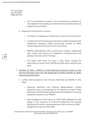 Mr. Juan Saca
July 22, 2025
Page 65 of 81
Roberto Sánchez Vilella Government Center (Minillas), De Diego Avenue, Stop 22, San Juan, PR 00907
PO Box 42001, San Juan PR 00940-2001
o The noncompliance creates a risk of presenting outdated or
incomplete ﬁnancial data, as material ﬁnancial events were not
properly accounted for.
• Request for information or action:
o This letter is a response to LUMA's prior internal controls memo.
o It notes that the P3 authority authorized LUMA to proceed with
reopening necessary closed accounting periods to make
material adjustments and correct accounting.
o PREPA's Remediation Plan continues to actively collaborate
with LUMA and Genera to implement improvements and
address internal control ﬁndings.
o The letter itself does not issue a new direct request for
information or action from PREPA to LUMA with a speciﬁc due
date.
11. October 31, 2024 - PREPA (J. Colón-Executive Director) Letter to P3A
(Fermin Fontanez- Exec. Dir.)-Re: Response to LUMA’s October 24, 2024,
Internal Controls Memo
• LUMA's Noncompliance and Failures Identiﬁed by PREPA in this
letter:
o Diverting Attention and Shifting Responsibility: LUMA’s
assertions were characterized as an attempt to divert P3A’s
attention and shift responsibility for potential delays in ﬁnancial
statement issuance onto PREPA.
o Mismanagement and Failure to Fulﬁll OMA Obligations: Any
delays in the issuance of ﬁnancial statements are directly
attributed to LUMA’s mismanagement and its failure to fulﬁll
obligations under the T&D OMA.
Docusign Envelope ID: D12C753B-AFEB-464E-A922-64A6578FBB4E
 