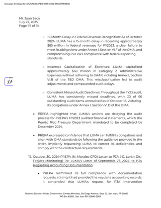 Mr. Juan Saca
July 22, 2025
Page 67 of 81
Roberto Sánchez Vilella Government Center (Minillas), De Diego Avenue, Stop 22, San Juan, PR 00907
PO Box 42001, San Juan PR 00940-2001
o 15-Month Delay in Federal Revenue Recognition: As of October
2024, LUMA has a 15-month delay in recording approximately
$65 million in federal revenues for FY2023, a clear failure to
meet its obligations under Annex I, Section VI.F of the OMA, and
compromising PREPA’s compliance with federal reporting
standards.
o Incorrect Capitalization of Expenses: LUMA capitalized
approximately $60 million in Category Z Administrative
Expenses without adhering to GAAP, violating Annex I, Section
VI.B of the T&D OMA. This misclassiﬁcation led to audit
adjustments and compounded audit delays.
o Consistent Missed Audit Deadlines: Throughout the FY23 audit,
LUMA has consistently missed deadlines, with 30 of 66
outstanding audit items unresolved as of October 18, violating
its obligations under Annex I, Section VI.D of the OMA.
• PREPA highlighted that LUMA’s actions are delaying the audit
process for PREPA’s FY2023 audited ﬁnancial statements, which the
Puerto Rico Treasury Department mandated to be completed by
December 2024.
• PREPA expressed conﬁdence that LUMA can fulﬁll its obligations and
align with OMA standards by following the guidance provided in the
letter, implicitly requesting LUMA to correct its deﬁciencies and
comply with the contractual requirements.
12. October 30, 2024-PREPA (N. Morales-CFO) Letter to P3A (-G. Lorán-Dir.-
Project Monitoring) Re: LUMA’s Letter of September 27, 2024, to P3A
Regarding Accounting Documentation
• PREPA reafﬁrmed its full compliance with documentation
requests, stating it had provided the requisite accounting records.
It contended that LUMA's request for P3A intervention
Docusign Envelope ID: D12C753B-AFEB-464E-A922-64A6578FBB4E
 