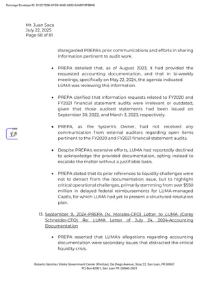 Mr. Juan Saca
July 22, 2025
Page 68 of 81
Roberto Sánchez Vilella Government Center (Minillas), De Diego Avenue, Stop 22, San Juan, PR 00907
PO Box 42001, San Juan PR 00940-2001
disregarded PREPA's prior communications and efforts in sharing
information pertinent to audit work.
• PREPA detailed that, as of August 2023, it had provided the
requested accounting documentation, and that in bi-weekly
meetings, speciﬁcally on May 22, 2024, the agenda indicated
LUMA was reviewing this information.
• PREPA clariﬁed that information requests related to FY2020 and
FY2021 ﬁnancial statement audits were irrelevant or outdated,
given that those audited statements had been issued on
September 30, 2022, and March 3, 2023, respectively.
• PREPA, as the System’s Owner, had not received any
communication from external auditors regarding open items
pertinent to the FY2020 and FY2021 ﬁnancial statement audits.
• Despite PREPA's extensive efforts, LUMA had reportedly declined
to acknowledge the provided documentation, opting instead to
escalate the matter without a justiﬁable basis.
• PREPA stated that its prior references to liquidity challenges were
not to detract from the documentation issue, but to highlight
critical operational challenges, primarily stemming from over $550
million in delayed federal reimbursements for LUMA-managed
CapEx, for which LUMA had yet to present a structured resolution
plan.
13. September 9, 2024-PREPA (N. Morales-CFO) Letter to LUMA (Corey
Schneider-CFO) Re: LUMA Letter of July 24, 2024-Accounting
Documentation
• PREPA asserted that LUMA's allegations regarding accounting
documentation were secondary issues that distracted the critical
liquidity crisis.
Docusign Envelope ID: D12C753B-AFEB-464E-A922-64A6578FBB4E
 