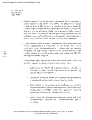 Mr. Juan Saca
July 22, 2025
Page 7 of 81
Roberto Sánchez Vilella Government Center (Minillas), De Diego Avenue, Stop 22, San Juan, PR 00907
PO Box 42001, San Juan PR 00940-2001
• PREPA asserted that LUMA failed to comply with its obligation
under Section 7.5(b) of the T&D OMA. This obligation required
LUMA to provide PREPA with a detailed schedule of Federally
Funded Capital Improvements. This omission by LUMA included a
failure to provide a timeline of planned improvements for the next
four and a half (4.5) months, which signiﬁcantly hindered PREPA's
ability to ensure sufﬁcient funding and jeopardized critical projects
due to non-compliance with Federal Funding Requirements.
• LUMA received $839 million in funding but only reconciled $146
million, representing a mere 17% of the funds. This severe
insufﬁcient reconciliation undermined LUMA's capacity to request
advances and jeopardized PREPA's access to federal funds, with
LUMA's delays and inefﬁciencies adversely impacting PREPA's
participation in the program.
• PREPA demanded immediate corrective action from LUMA. The
speciﬁc requests for documents and information were:
o Submission to PREPA of a comprehensive schedule of
Federally Funded Capital Improvements as required by
Section 7.5(b) of the T&D OMA.
o Delivery of a detailed analysis of expenses incurred for the
projects outlined in the aforementioned schedule.
o Reconciliation of the detailed analysis of expenses with the
Federally Funded Expenditures reported to the Puerto Rico
Energy Bureau (PREB) under the quarterly reporting
requirements in case No. NEPR-MI-2021-00043.
o Identiﬁcation of all reimbursed expenses along with their
corresponding Request for Reimbursement ("RFR")
numbers.
Docusign Envelope ID: D12C753B-AFEB-464E-A922-64A6578FBB4E
 