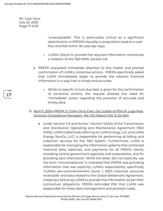 Mr. Juan Saca
July 22, 2025
Page 71 of 81
Roberto Sánchez Vilella Government Center (Minillas), De Diego Avenue, Stop 22, San Juan, PR 00907
PO Box 42001, San Juan PR 00940-2001
"unacceptable". This is particularly critical as a signiﬁcant
deterioration in PREPA's liquidity is projected to lead to a cash
ﬂow shortfall within 30 calendar days.
o LUMA's failure to provide the required information constitutes
a violation of the T&D OMA, Section 3.8.
• PREPA requested immediate attention to this matter and prompt
conﬁrmation of LUMA's corrective actions. PREPA speciﬁcally asked
that LUMA immediately begin to provide the relevant ﬁnancial
information in a way that is timely and accurate.
o While no speciﬁc future due date is given for the conﬁrmation
of corrective actions, the request stresses the need for
"immediate" action regarding the provision of accurate and
timely data.
15. April 11, 2024-PREPA (J. Colón Ortiz-Exec. Dic.) Letter to P3A (R. Lugo Mas-
Contract Compliance Manager)– Re: OIG Report OIG-E-24-004
• Under Section 5.3 and Annex 1 Section 1(A)(4) of the Transmission
and Distribution Operating and Maintenance Agreement (T&D
OMA), LUMA (collectively referring to LUMA Energy, LLC and LUMA
Energy ServCo, LLC) is responsible for performing all billing and
collection services for the T&D System. Furthermore, LUMA is
responsible for managing the information systems that contained
historical data, balances, and payments for all PREPA clients,
including central government agencies and corporations, and for
providing said information. While the letter did not explicitly use
the term "noncompliance," it indicated that PREPA was providing
information that was explicitly LUMA's responsibility, speciﬁcally
"LUMA's pre-commencement (June 1, 2021) historical accounts
receivable" and data related to the Global Settlement Agreement,
implying a failure by LUMA to provide this information as per their
contractual obligations. PREPA reminded P3A that LUMA was
responsible for these data management and provision tasks.
Docusign Envelope ID: D12C753B-AFEB-464E-A922-64A6578FBB4E
 