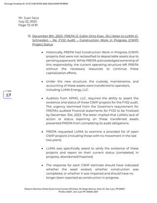 Mr. Juan Saca
July 22, 2025
Page 72 of 81
Roberto Sánchez Vilella Government Center (Minillas), De Diego Avenue, Stop 22, San Juan, PR 00907
PO Box 42001, San Juan PR 00940-2001
16. December 8th, 2023- PREPA (J. Colón Ortiz-Exec. Dir.) letter to LUMA (C.
Schneider) – Re: FY22 Audit – Construction Work in Progress (CWIP)
Project Status
• Historically, PREPA had Construction Work in Progress (CWIP)
projects that were not reclassiﬁed to depreciable assets due to
pending paperwork. While PREPA acknowledged ownership of
this responsibility, the current operating structure left PREPA
without the necessary resources to continue these
capitalization efforts.
• Under the new structure, the custody, maintenance, and
accounting of these assets were transferred to operators,
including LUMA Energy, LLC.
• Auditors from KPMG, LLC, required the ability to assert the
existence and status of these CWIP projects for the FY22 audit.
The urgency stemmed from the Governor's requirement for
PREPA's audited ﬁnancial statements for FY22 to be ﬁnalized
by December 31st, 2023. The letter implied that LUMA's lack of
action or status reporting on these transferred assets
prevented PREPA from completing its audit obligations.
• PREPA requested LUMA to examine a provided list of open
CWIP projects (including those with no movement in the last
two years).
• LUMA was speciﬁcally asked to verify the existence of these
projects and report on their current status (completed, in
progress, abandoned/impaired).
• The response for each CWIP estimate should have indicated
whether the asset existed, whether construction was
completed, or whether it was impaired and should have no
longer been reported as construction in progress.
Docusign Envelope ID: D12C753B-AFEB-464E-A922-64A6578FBB4E
 