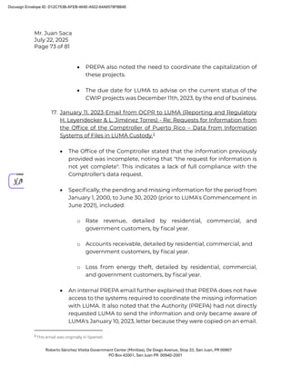 Mr. Juan Saca
July 22, 2025
Page 73 of 81
Roberto Sánchez Vilella Government Center (Minillas), De Diego Avenue, Stop 22, San Juan, PR 00907
PO Box 42001, San Juan PR 00940-2001
• PREPA also noted the need to coordinate the capitalization of
these projects.
• The due date for LUMA to advise on the current status of the
CWIP projects was December 11th, 2023, by the end of business.
17. January 11. 2023-Email from OCPR to LUMA (Reporting and Regulatory
H. Leyendecker & L. Jiménez Torres) - Re: Requests for Information from
the Ofﬁce of the Comptroller of Puerto Rico – Data from Information
Systems of Files in LUMA Custody.3
• The Ofﬁce of the Comptroller stated that the information previously
provided was incomplete, noting that "the request for information is
not yet complete". This indicates a lack of full compliance with the
Comptroller's data request.
• Speciﬁcally, the pending and missing information for the period from
January 1, 2000, to June 30, 2020 (prior to LUMA's Commencement in
June 2021), included:
o Rate revenue, detailed by residential, commercial, and
government customers, by ﬁscal year.
o Accounts receivable, detailed by residential, commercial, and
government customers, by ﬁscal year.
o Loss from energy theft, detailed by residential, commercial,
and government customers, by ﬁscal year.
• An internal PREPA email further explained that PREPA does not have
access to the systems required to coordinate the missing information
with LUMA. It also noted that the Authority (PREPA) had not directly
requested LUMA to send the information and only became aware of
LUMA's January 10, 2023, letter because they were copied on an email.
3
This email was originally in Spanish.
Docusign Envelope ID: D12C753B-AFEB-464E-A922-64A6578FBB4E
 