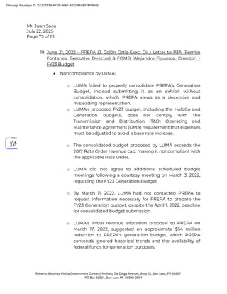 Mr. Juan Saca
July 22, 2025
Page 75 of 81
Roberto Sánchez Vilella Government Center (Minillas), De Diego Avenue, Stop 22, San Juan, PR 00907
PO Box 42001, San Juan PR 00940-2001
19. June 21, 2022 - PREPA (J. Colón Ortiz-Exec. Dir.) Letter to P3A (Fermin
Fontanes, Executive Director) & FOMB (Alejandro Figueroa, Director) -
FY23 Budget
• Noncompliance by LUMA:
o LUMA failed to properly consolidate PREPA's Generation
Budget, instead submitting it as an exhibit without
consolidation, which PREPA views as a deceptive and
misleading representation.
o LUMA's proposed FY23 budget, including the HoldCo and
Generation budgets, does not comply with the
Transmission and Distribution (T&D) Operating and
Maintenance Agreement (OMA) requirement that expenses
must be adjusted to avoid a base rate increase.
o The consolidated budget proposed by LUMA exceeds the
2017 Rate Order revenue cap, making it noncompliant with
the applicable Rate Order.
o LUMA did not agree to additional scheduled budget
meetings following a courtesy meeting on March 3, 2022,
regarding the FY23 Generation Budget.
o By March 11, 2022, LUMA had not contacted PREPA to
request information necessary for PREPA to prepare the
FY23 Generation budget, despite the April 1, 2022, deadline
for consolidated budget submission.
o LUMA's initial revenue allocation proposal to PREPA on
March 17, 2022, suggested an approximate $54 million
reduction to PREPA's generation budget, which PREPA
contends ignored historical trends and the availability of
federal funds for generation purposes.
Docusign Envelope ID: D12C753B-AFEB-464E-A922-64A6578FBB4E
 
